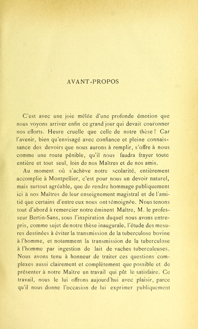 AVANT-PROPOS C’est avec une joie mêlée d’une profonde émotion que nous voyons arriver enfin ce grand jour qui devait couronner nos efforts. Heure cruelle que celle de notre thèse ! Car l’avenir, bien qu’envisagé avec confiance et pleine connais- sance des devoirs que nous aurons à remplir, s’offre à nous comme une route pénible, qu’il nous faudra frayer toute entière et tout seul, loin de nos Maîtres et de nos amis. Au moment où s’achève notre scolarité, entièrement accomplie à Montpellier, c’est pour nous un devoir naturel, mais surtout agréable, que de rendre hommage publiquement ici à nos Maîtres de leur enseignement magistral et de l’ami- tié que certains d’entre eux nous ont témoignée. Nous tenons tout d’abord à remercier notre éminent Maître, M. le profes- seur Bertin-Sans, sous l’inspiration duquel nous avons entre- pris, comme sujet de notre thèse inaugurale, l’étude des mesu- res destinées à éviter la transmission de la tuberculose bovine à l’homme, et notamment la transmission de la tuberculose à l’homme par ingestion de lait de vaches tuberculeuses. Nous avons tenu à honneur de traiter ces questions com- plexes aussi clairement et complètement que possible et de présenter à notre Maître un travail qui pût le satisfaire. Ce travail, nous le lui offrons aujourd’hui avec plaisir, parce qu’il nous donne l’occasion de lui exprimer publiquement