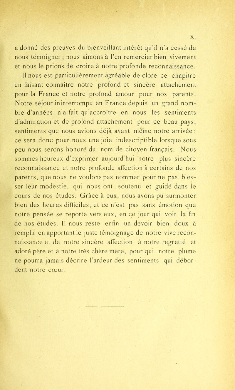 a donné des preuves du bienveillant intérêt qu’il n’a cessé de nous témoigner; nous aimons à l’en remercier bien vivement et nous le prions de croire à notre profonde reconnaissance. Il nous est particulièrement agréable de clore ce chapitre en faisant connaître notre profond et sincère attachement pour la France et notre profond amour pour nos parents. Notre séjour ininterrompu en France depuis un grand nom- bre d’années n'a fait qu’accroître en nous les sentiments d’admiration et de profond attachement pour ce beau pays, sentiments que nous avions déjà avant même notre arrivée ; ce sera donc pour nous une joie indescriptible lorsque sous peu nous serons honoré du nom de citoyen français. Nous sommes heureux d’exprimer aujourd’hui notre plus sincère reconnaissance et notre profonde affection à certains de nos parents, que nous ne voulons pas nommer pour ne pas bles- ser leur modestie, qui nous ont soutenu et guidé dans le cours de nos études. Grâce à eux, nous avons pu surmonter, bien des heures difficiles, et ce n’est pas sans émotion que notre pensée se reporte vers eux, en ce jour qui voit la fin de nos études. Il nous reste enfin un devoir bien doux à remplir en apportant le juste témoignage de notre vive recon- naissance et de notre sincère affection à notre regretté et adoré père et à notre très chère mère, pour qui notre plume ne pourra jamais décrire l’ardeur des sentiments qui débor- dent notre cœur.