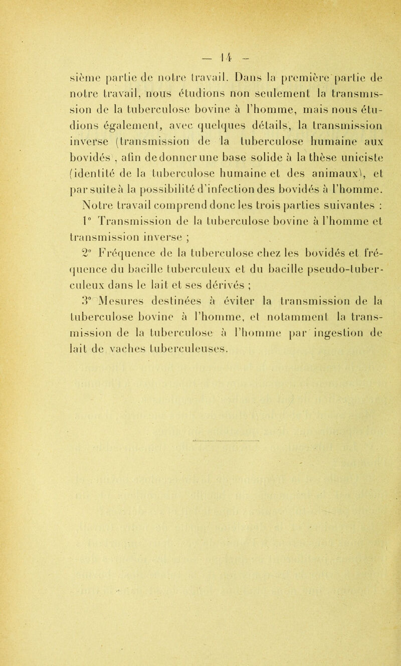 sième partie de notre travail. Dans la première partie de notre travail, nous étudions non seulement la transmis- sion de la tuberculose bovine à l’homme, mais nous étu- dions également, avec quelques détails, la transmission inverse (transmission de la tuberculose humaine aux bovidés , afin dedonnerune base solide à la thèse uniciste (identité de la tuberculose humaine et des animaux), et par suite à la possibilité d’infection des bovidés à l’homme. Notre travail comprend donc les trois parties suivantes : 1° Transmission de la tuberculose bovine à l’homme et transmission inverse ; 2° Fréquence de la tuberculose chez les bovidés et fré- quence du bacille tuberculeux et du bacille pseudo-tuber- culeux dans le lait et ses dérivés ; 3°oMesures destinées à éviter la transmission de la tuberculose bovine à l’homme, et notamment la trans- mission de la tuberculose à l’homme par ingestion de lait de vaches tuberculeuses.