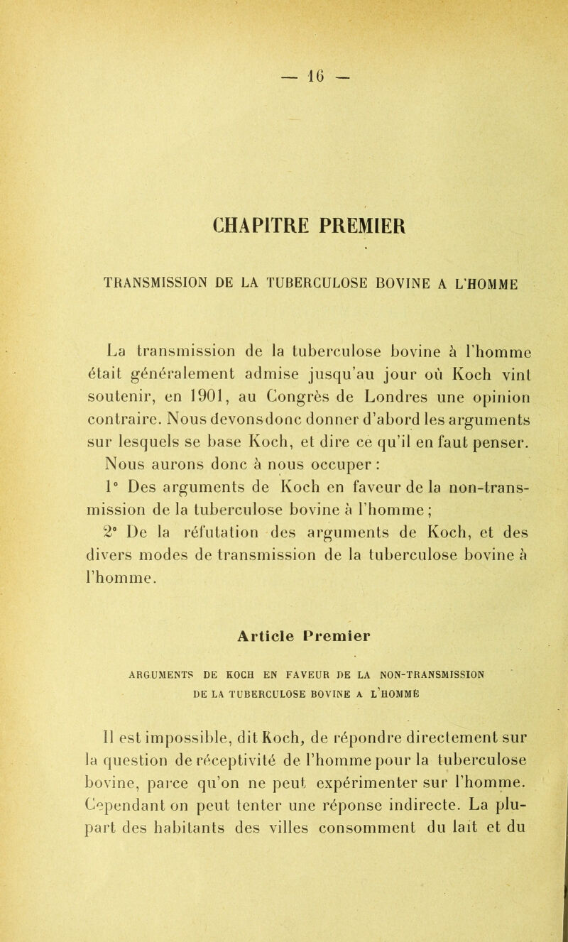 CHAPITRE PREMIER TRANSMISSION DE LA TUBERCULOSE BOVINE A L’HOMME La transmission de la tuberculose bovine à l’homme était généralement admise jusqu’au jour où Koch vint soutenir, en 1901, au Congrès de Londres une opinion contraire. Nous devonsdonc donner d’abord les arguments sur lesquels se base Koch, et dire ce qu’il en faut penser. Nous aurons donc à nous occuper : 1® Des arguments de Koch en faveur de la non-trans- mission de la tuberculose bovine à l’homme; 2® De la réfutation des arguments de Koch, et des divers modes de transmission de la tuberculose bovine à l’homme. Article Premier ARGUMENTS DE KOCH EN FAVEUR DE LA NON-TRANSMISSION DE LA TUBERCULOSE BOVINE A l’hOMMÊ Il est impossible, dit Roch^ de répondre directement sur la question de réceptivité de l’homme pour la tuberculose bovine, pai-ce qu’on ne peut expérimenter sur l’homme. Cependant on peut tenter une réponse indirecte. La plu- part des habitants des villes consomment du lait et du