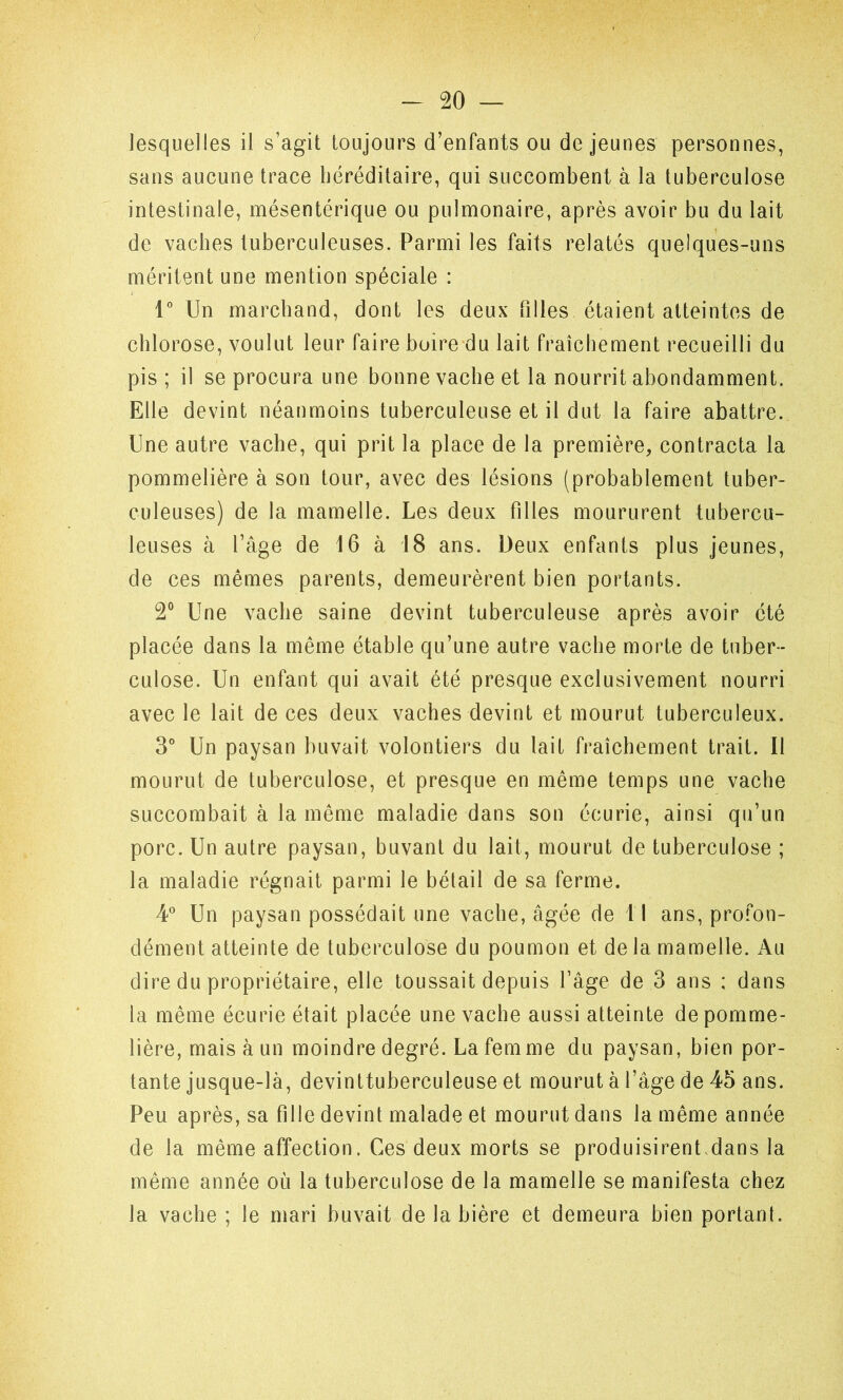 lesquelles il s’agit toujours d’enfants ou de jeunes personnes, sans aucune trace héréditaire, qui succombent à la tuberculose intestinale, mésentérique ou pulmonaire, après avoir bu du lait de vaches tuberculeuses. Parmi les faits relatés quelques-uns méritent une mention spéciale : 1” Un marchand, dont les deux tilles étaient atteintes de chlorose, voulut leur faire boire du lait fraîchement recueilli du pis ; il se procura une bonne vache et la nourrit abondamment. Elle devint néanmoins tuberculeuse et il dut la faire abattre. Une autre vache, qui prit la place de la première, contracta la pommelière à son tour, avec des lésions (probablement tuber- culeuses) de la mamelle. Les deux filles moururent tubercu- leuses à l’âge de 16 à 18 ans. Deux enfants plus jeunes, de ces mêmes parents, demeurèrent bien portants. 2° Une vache saine devint tuberculeuse après avoir été placée dans la même étable qu’une autre vache morte de tuber- culose. Un enfant qui avait été presque exclusivement nourri avec le lait de ces deux vaches devint et mourut tuberculeux. 3° Un paysan buvait volontiers du lait fraîchement trait. Il mourut de tuberculose, et presque en même temps une vache succombait à la même maladie dans son écurie, ainsi qu’un porc. Un autre paysan, buvant du lait, mourut de tuberculose ; la maladie régnait parmi le bétail de sa ferme. 4° Un paysan possédait une vache, âgée de 1 1 ans, profon- dément atteinte de tuberculose du poumon et de la mamelle. Au dire du propriétaire, elle toussait depuis l’âge de 3 ans ; dans la même écurie était placée une vache aussi atteinte de pomme- lière, mais à un moindre degré. La femme du paysan, bien por- tante jusque-là, devinttuberculeuse et mourut à l’âge de 45 ans. Peu après, sa fille devint malade et mourut dans la même année de la même affection. Ces deux morts se produisirent.dans la même année où la tuberculose de la mamelle se manifesta chez la vache ; le mari buvait de la bière et demeura bien portant.