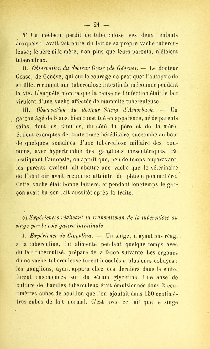 5® Un médecin perdit de tuberculose ses deux enfants auxquels il avait fait boire du lait de sa propre vache tubercu- leuse; le père ni la mère, non plus que leurs parents, n’étaient tuberculeux. H. Observation du docteur Gosse [de Genève). — Le docteur Gosse, de Genève, qui eut le courage de pratiquer l’autopsie de sa fille, reconnut une tuberculose intestinale méconnue pendant la vie. L’enquête montra que la cause de l’infection était le lait virulent d’une vache affectée de mammite tuberculeuse. III. Observation du docteur Stang d'Amorhach. — Un garçon âgé de 5 ans, bien constitué en apparence, né de parents sains, dont les familles, du côté du père et de la mère, étaient exemptes de toute trace héréditaire, succombe* au bout de quelques semaines d’une tuberculose miliaire des pou- mons, avec hypertrophie des ganglions mésentériques. En pratiquant l’autopsie, on apprit que, peu de temps auparavant, les parents avaient fait abattre une vache que le vétérinaire de l’abatloir avait reconnue atteinte de phtisie pommelière. Cette vache était bonne laitière, et pendant longtemps le gar- çon avait bu son lait aussitôt après la traite. c) Expériences réalisant la transmissmi de la tuberculose au singe par la voie gastro-intestinale. 1. Expérience de Cippolina. — Un singe, n’ayant pas réagi à la tuberculine, fut alimenté pendant quelque temps avec du lait tuberculisé, préparé de la façon suivante. Les organes d’une vache tuberculeuse furent inoculés à plusieurs cobayes ; les ganglions, ayant apparu chez ces derniers dans la suite, furent ensemencés sur du sérum glycériné. Une anse de culture de bacilles tuberculeux était émulsionnée dans 2 cen- timètres cubes de bouillon que l’on ajoutait dans 150 centimè- tres cubes de lait normal. C’est avec ce lait que le singe