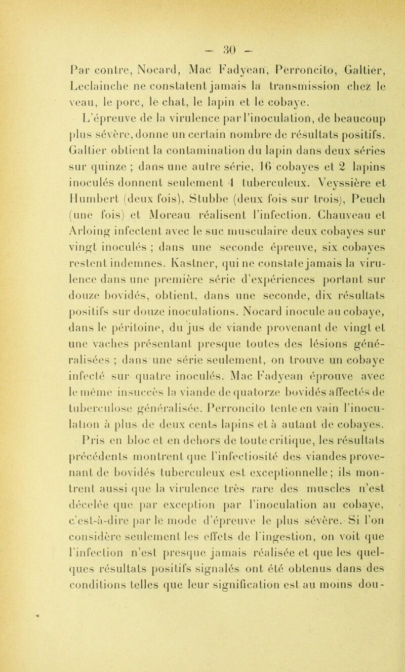 Par contre, Nocard, Mac Fadyean, Perroncito, Galtier, Leclainche ne constatent jamais la transmission chez le veau, le porc, le chat, le lapin et le cobaye. L’épreuve de la virulence par l’inoculation, de beaucoup plus sévère, donne un certain nombre de résultats positifs. Galtier obtient la contamination du lapin dans deux séries sur quinze ; dans une autre série, 16 cobayes et 2 lapins inoculés donnent seulement 4 tuberculeux. Veyssière et Humbert (deux fois), Stubbe (deux fois sur trois), Peuch (une fois) et Moreau réalisent l’infection. Chauveau et Arloing infectent avec le suc musculaire deux cobayes sur vingt inoculés ; dans une seconde épreuve, six cobayes restent indemnes. Kastner, qui ne constate jamais la viru- lence dans une première série d’expériences portant sur douze bovidés, obtient, dans une seconde, dix résultats positifs sur douze inoculations. Nocard inocule au cobaye, dans le péritoine, du jus de viande provenant de vingt et une vaches présentant presque tontes des lésions géné- ralisées ; dans une série seulement, on trouve un cobaye infecté sur quatre inoculés. Mac P'adyean éprouve avec le même insuccès la viande de quatorze bovidés affectés de tuberculose généralisée. Perroncito tente en vain l’inocu- lation à plus de deux cents lapins et à autant de cobayes. Pris en bloc et en dehors de toute critique, les résultats précédents montrent que l’infectiosité des viandes prove- nant de bovidés tuberculeux est exceptionnelle; ils mon- trent aussi que la virulence très rare des muscles n’est décelée que par exception par l’inoculation au cobaye, c’est-à-dire par le mode d’épreuve le plus sévère.-Si l’on considère seulement les effets de l’ingestion, on voit que l’infection n’est presque jamais réalisée et que les quel- ques résultats positifs signalés ont été obtenus dans des conditions telles que leur signification est au moins dou-