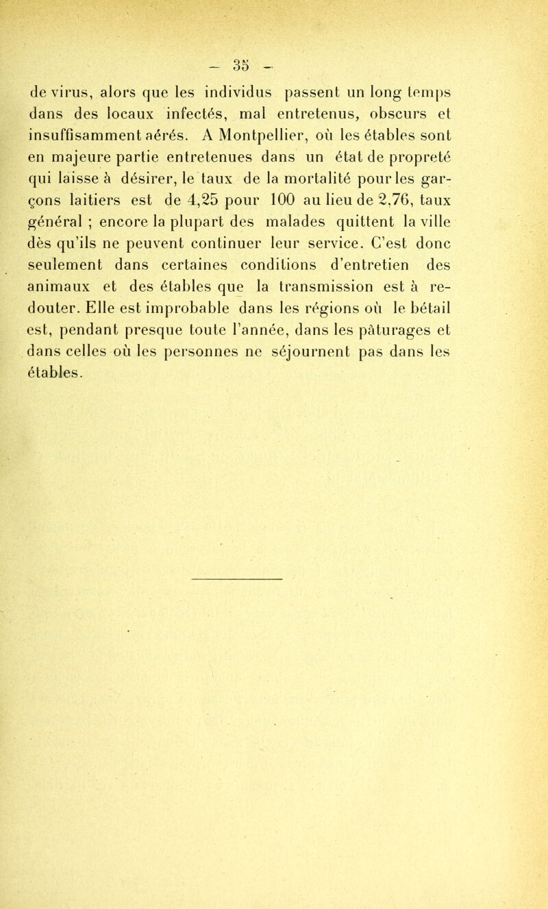 de virus, alors que les individus passent un long temps dans des locaux infectés, mal entretenus, obscurs et insuffisamment aérés. A Montpellier, où les étables sont en majeure partie entretenues dans un état de propreté qui laisse à désirer, le taux de la mortalité pour les gar- çons laitiers est de 4,25 pour 100 au lieu de 2,76, taux général ; encore la plupart des malades quittent la ville dès qu’ils ne peuvent continuer leur service. C’est donc seulement dans certaines conditions d’entretien des animaux et des étables que la transmission est à re- douter. Elle est improbable dans les régions où le bétail est, pendant presque toute l’année, dans les pâturages et dans celles où les personnes ne séjournent pas dans les étables.