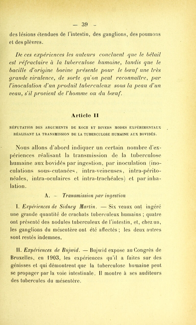 des lésions étendues de l’intestin, des ganglions, des poumons et des plèvres. De ces expériences les auteurs concluent que le bétail est réfractaire à la tuberculose humaine, tandis que le bacille d'origine bovine présente pour le bœuf une 1res grande virulence, de sorte quon peut reconnaître, par Vinocutation d'un produit tuberculeux sous la peau d'un veau, s il provient de l'homme ou du bœuf. Article II RÉFUTATION DES ARGUMENTS DE KOCH ET DIVERS MODES EXPÉRIMENTAUX RÉALISANT LA TRANSMISSION DE LA TUBERCULOSE HUMAINE AUX BOVIDÉS. Nous allons d’abord indiquer un certain nombre d’ex- périences réalisant la transmission de la tuberculose humaine aux bovidés par ingestion, par inoculation (ino- culations sous-cutanées, intra-veineuses, intra-périto- néales, intra-oculaires et intra-trachéales) et par inha- lation. A. - Transmission par ingestion I. Expériences de Sidney Martin. — Six veaux ont ingéré une grande quantité de crachats tuberculeux humains ; quatre ont présenté des nodules tuberculeux de l’intestin, et, chez un, les ganglions du mésentère ont été affectés; les deux autres sont restés indemnes. II. Expériences de Bujwid. — Bujwid expose au Congrès de Bruxelles, en 1903, les expériences qu’il a faites sur des génisses et qui démontrent que la tuberculose humaine peut se propager par la voie intestinale. Il montre à ses auditeurs des tubercules du mésentère.