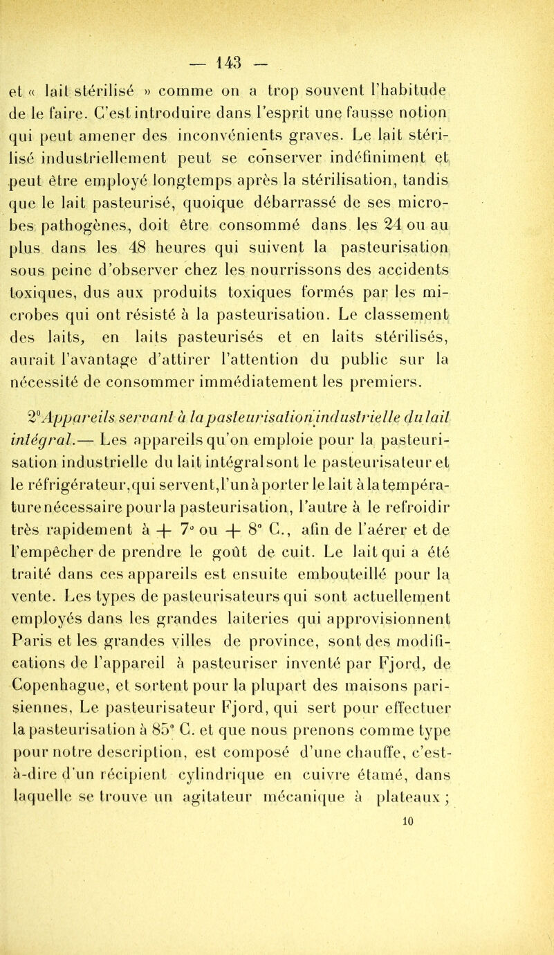 et « lait stérilisé » comme on a trop souvent rhabitude de le faire. C’est introduire dans l’esprit une fausse notion qui peut amener des inconvénients graves. Le lait stéri- lisé industriellement peut se conserver indéfiniment et peut être employé longtemps après la stérilisation, tandis que le lait pasteurisé, quoique débarrassé de ses micro- bes: pathogènes, doit être consommé dans les 24 ou au plus dans les 48 heures qui suivent la pasteurisation sous peine d’observer chez les nourrissons des accidents toxiques, dus aux produits toxiques formés par les mi- crobes qui ont résisté à la pasteurisation. Le classement des laits^ en laits pasteurisés et en laits stérilisés, aurait l’avantage d’attirer l’attention du public sur la nécessité de consommer immédiatement les premiers. Appareils servant à lapasleurisalioninduslrielle datait intégral.— Les appareils qu’on emploie pour la pasteuri- sation industrielle du lait intégralsont le pasteurisateur et le réfrigérateur,qui servent,l’un à porter le lait à la tempéra- ture nécessaire pourla pasteurisation, l’autre à le refroidir très rapidement à -(- y* ou -|- 8* C., afin de l’aérer et de f empêcher de prendre le goût de cuit. Le lait qui a été traité dans ces appareils est ensuite embouteillé pour la vente. Les types de pasteurisateurs qui sont actuellement employés dans les grandes laiteries qui approvisionnent Paris et les grandes villes de province, sont des modifi- cations de l’appareil à pasteuriser inventé par Fjord, de Copenhague, et sortent pour la plupart des maisons pari- siennes, Le pasteurisateur Fjord, qui sert pour effectuer la pasteurisation à 85** C. et que nous prenons comme type pour notre description, est composé d’une chauffe, c’est- à-dire d’un récipient cylindrique en cuivre étamé, dans laquelle se trouve un agitateur mécanique à plateaux; 10