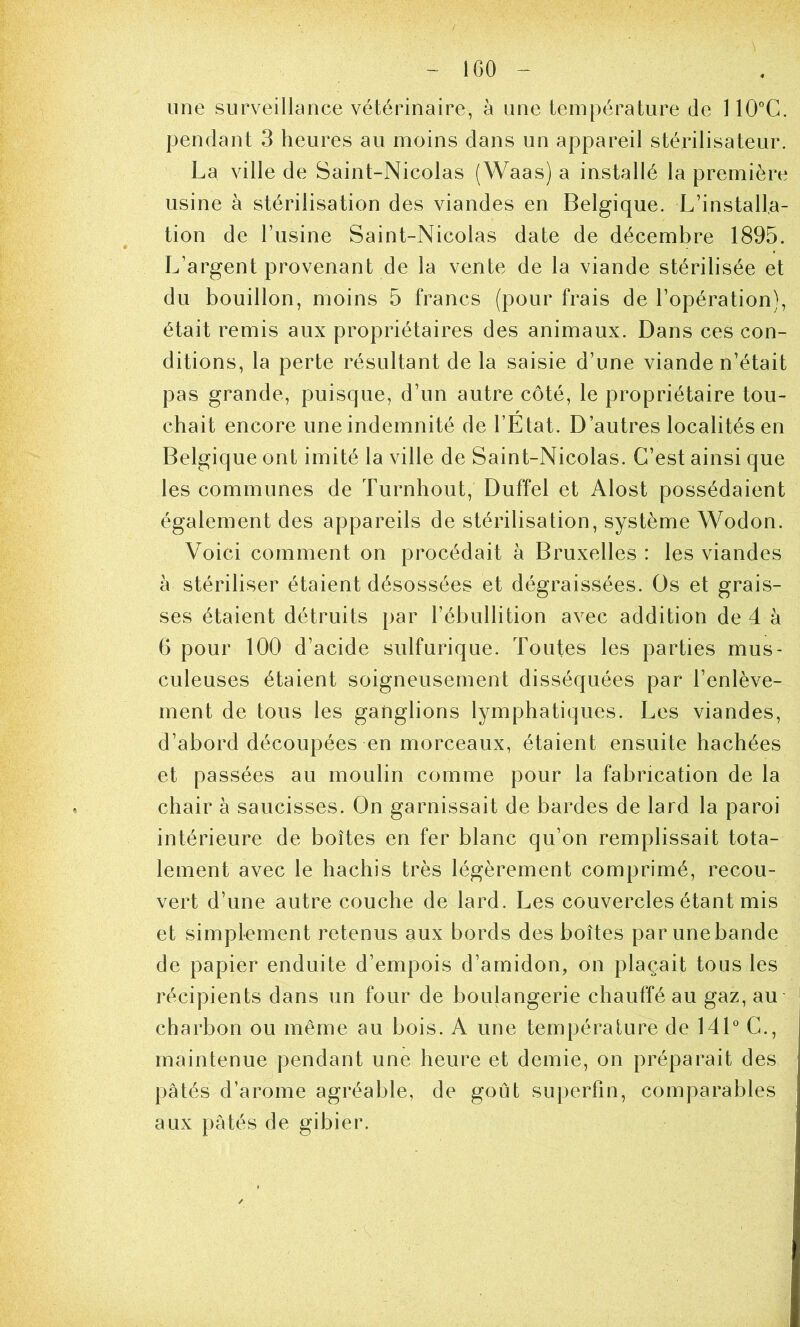 IGO une surveillance vétérinaire, à une température de 110°C. pendant 3 heures au moins dans un appareil stérilisateur. La ville de Saint-Nicolas (Waas) a installé la première usine à stérilisation des viandes en Belgique. L’installa- tion de l’usine Saint-Nicolas date de décembre 1895. L’argent provenant de la vente de la viande stérilisée et du bouillon, moins 5 francs (pour frais de l’opération), était remis aux propriétaires des animaux. Dans ces con- ditions, la perte résultant de la saisie d’une viande n’était pas grande, puisque, d’un autre côté, le propriétaire tou- chait encore une indemnité de l’Etat. D’autres localités en Belgique ont imité la ville de Saint-Nicolas. C’est ainsi que les communes de Turnhout, Duffel et Alost possédaient également des appareils de stérilisation, système Wodon. Voici comment on procédait à Bruxelles : les viandes à stériliser étaient désossées et dégraissées. Os et grais- ses étaient détruits par l’ébullition avec addition de 4 à 6 pour 100 d’acide sulfurique. Toutes les parties mus- culeuses étaient soigneusement disséquées par l’enlève- ment de tous les ganglions lymphatiques. Les viandes, d’abord découpées en morceaux, étaient ensuite hachées et passées au moulin comme pour la fabrication de la chair à saucisses. On garnissait de bardes de lard la paroi intérieure de boîtes en fer blanc qu’on remplissait tota- lement avec le hachis très légèrement comprimé, recou- vert d’une autre couche de lard. Les couvercles étant mis et simplement retenus aux bords des boîtes par une bande de papier enduite d’empois d’amidon, on plaçait tous les récipients dans un four de boulangerie chauffé au gaz, au charbon ou même au bois. A une température de 14L G., maintenue pendant une heure et demie, on préparait des pâtés d’arome agréable, de goût supeiTin, comparables aux pâtés de gibier.