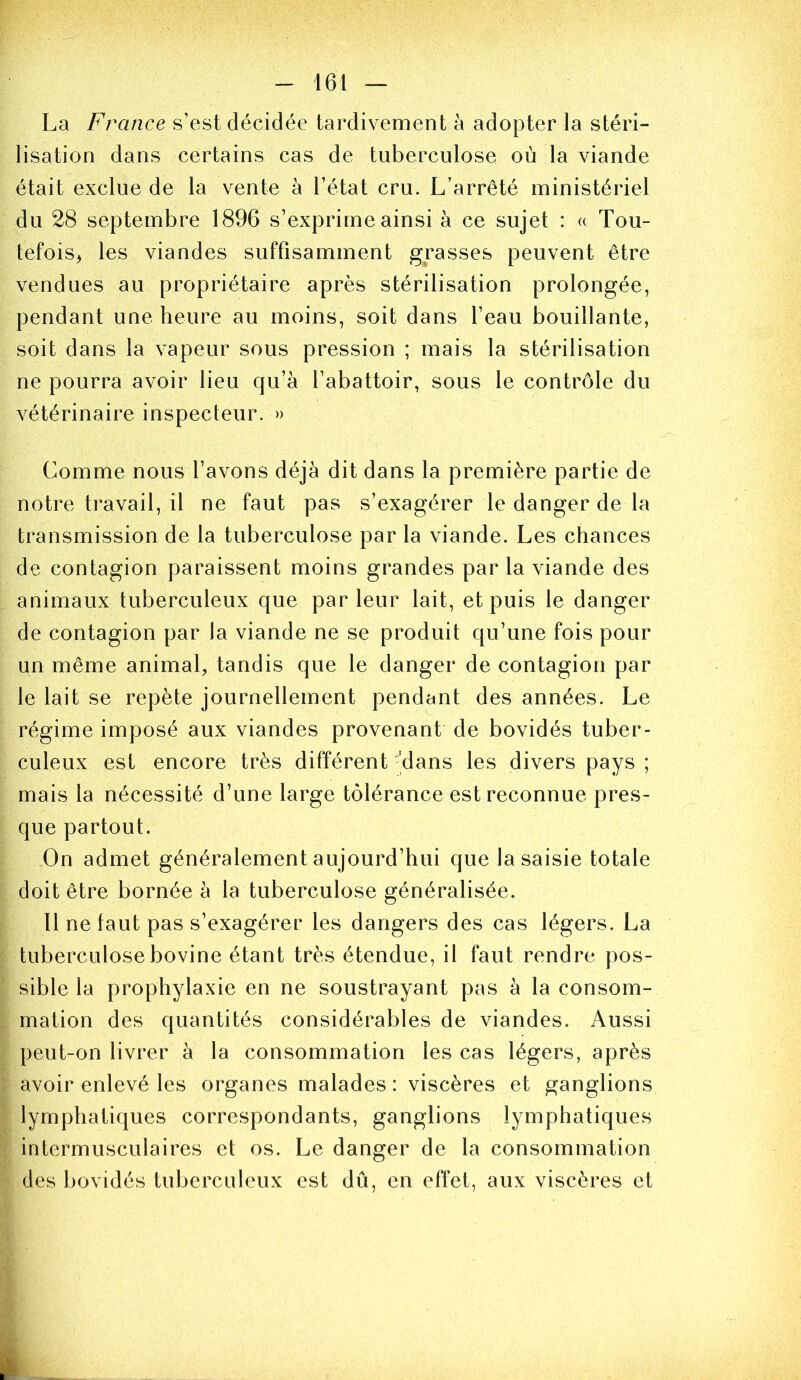 La France s’est décidée tardivement à adopter la stéri- lisation dans certains cas de tuberculose où la viande était exclue de la vente à l’état cru. L’arrêté ministériel du 28 septembre 1896 s’exprime ainsi à ce sujet : « Tou- tefois^ les viandes suffisamment grasses peuvent être vendues au propriétaire après stérilisation prolongée, pendant une heure au moins, soit dans l’eau bouillante, soit dans la vapeur sous pression ; mais la stérilisation ne pourra avoir lieu qu’à l’abattoir, sous le contrôle du vétérinaire inspecteur. » Comme nous l’avons déjà dit dans la première partie de notre travail, il ne faut pas s’exagérer le danger de la transmission de la tuberculose par la viande. Les chances de contagion paraissent moins grandes par la viande des animaux tuberculeux que parleur lait, et puis le danger de contagion par la viande ne se produit qu’une fois pour un même animal, tandis que le danger de contagion par le lait se repète journellement pendant des années. Le régime imposé aux viandes provenant de bovidés tuber- culeux est encore très différent 'dans les divers pays ; mais la nécessité d’une large tolérance est reconnue pres- que partout. On admet généralement aujourd’hui que la saisie totale doit être bornée à la tuberculose généralisée. Il ne faut pas s’exagérer les dangers des cas légers. La tuberculose bovine étant très étendue, il faut rendre pos- sible la prophylaxie en ne soustrayant pas à la consom- mation des quantités considérables de viandes. Aussi peut-on livrer à la consommation les cas légers, après avoir enlevé les organes malades : viscères et ganglions lymphatiques correspondants, ganglions lymphatiques intermusculaires et os. Le danger de la consommation des bovidés tuberculeux est dû, en effet, aux viscères et