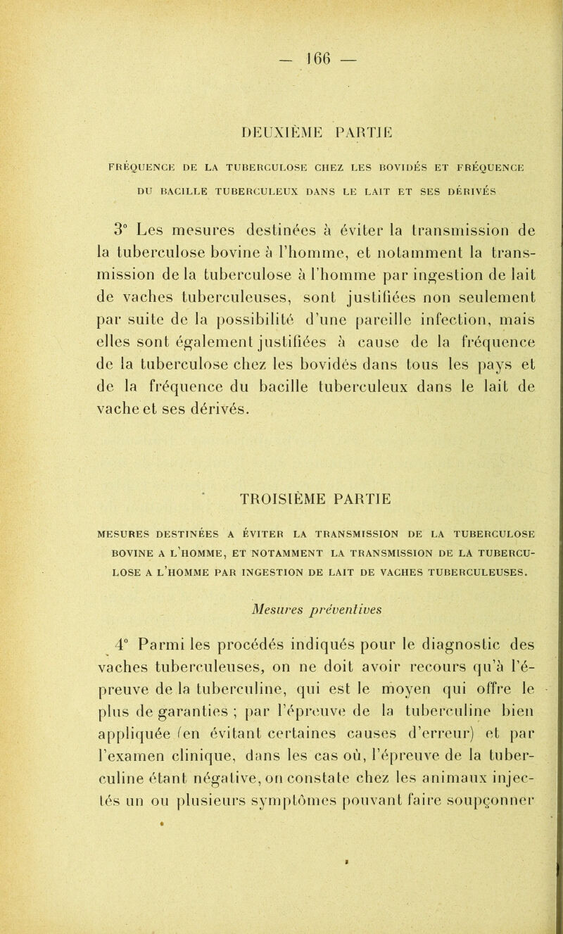 DEUXIÈME PARTIE FRÉQUENCE DE LA TUBERCULOSE CHEZ LES BOVIDES ET FRÉQUENCE DU BACILLE TUBERCULEUX DANS LE LAIT ET SES DERIVES 3° Les mesures destinées à éviter la transmission de la tuberculose bovine à l’homme, et notamment la trans- mission de la tuberculose à l’homme par ingestion de lait de vaches tuberculeuses, sont justifiées non seulement par suite de la possibilité d’une pareille infection, mais elles sont également justifiées à cause de la fréquence de la tuberculose chez les bovidés dans tous les pays et de la fréquence du bacille tuberculeux dans le lait de vache et ses dérivés. TROISIÈME PARTIE MESURES DESTINÉES A ÉVITER LA TRANSMISSION DE LA TUBERCULOSE BOVINE A l’homme, ET NOTAMMENT LA TRANSMISSION DE LA TUBERCU- LOSE A l’homme par ingestion DE LAIT DE VACHES TUBERCULEUSES. Mesures préventives 4 Parmi les procédés indiqués pour le diagnostic des vaches tuberculeuses, on ne doit avoir recours qu’à fé- preuve de la tuberculine, qui est le moyen qui offre le plus de garanties ; par l’épreuve de la tuberculine bien appliquée fen évitant certaines causes d’erreur) et par l’examen clinique, dans les cas où, l’épreuve de la tuber- culine étant négative, on constate chez les animaux injec- tés un ou plusieurs symptômes pouvant faire soupçonner