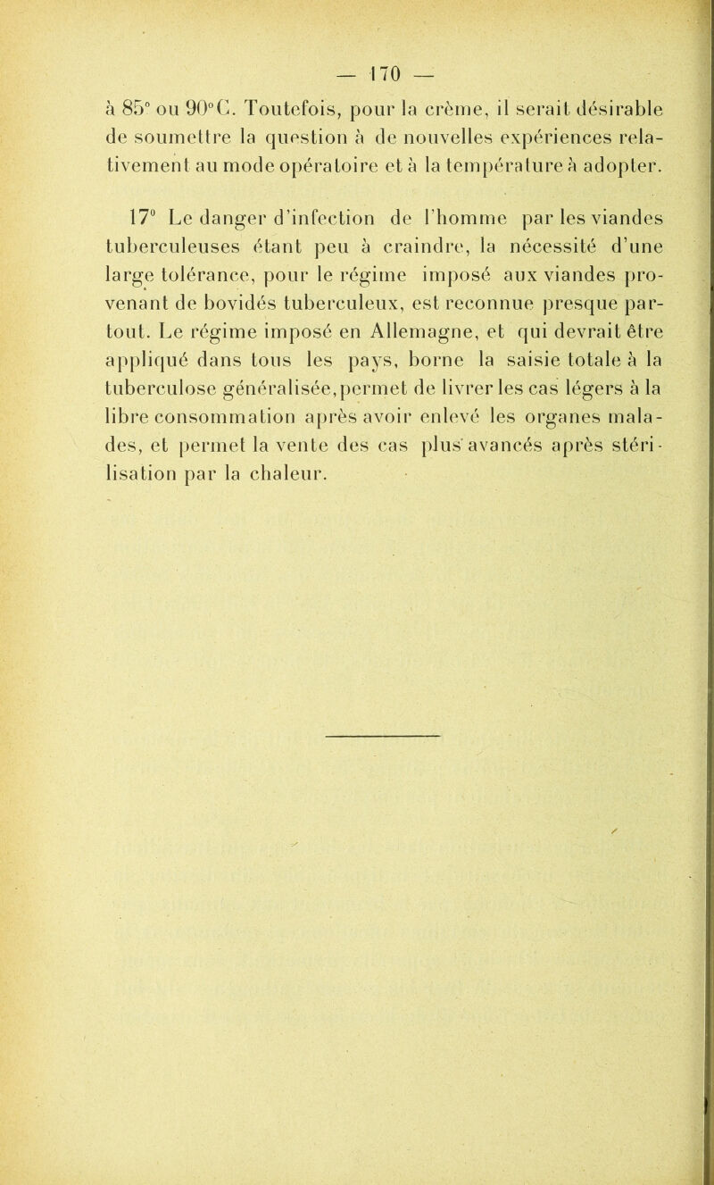 à 85'’ ou 90'’C. Toutefois, pour la crème, il serait désirable de soumettre la question à de nouvelles expériences rela- tivement au mode opératoire et à la température à adopter. \7^ Le danger d’infection de l’homme par les viandes tuberculeuses étant peu à craindre, la nécessité d’une large tolérance, pour le régime imposé aux viandes pro- venant de bovidés tuberculeux, est reconnue presque par- tout. Le régime imposé en Allemagne, et qui devrait être appliqué dans tons les pays, borne la saisie totale à la tuberculose généralisée, permet de livrer les cas légers à la libre consommation après avoir enlevé les organes mala- des, et permet la vente des cas plus’avancés après stéri- lisation par la chaleur.