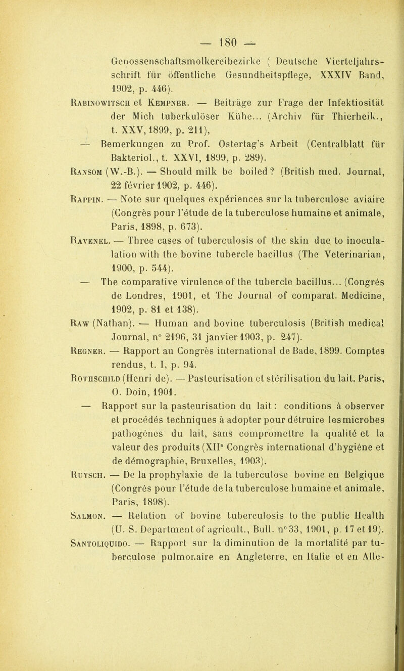 Genossenschaftsmolkereibezirke ( Deutsche) Vierteljahrs- schrift für ôffentliche Gesundheitspflege, XXXIV Band, 1902, p. 446). Rabinowitsch et Kempner. — Beitràge zur Frage der Infektiositât der Mich tuberkuloser Kübe... (Arcbiv für Tbierbeik., 'j t. XXV, 1899, p. 211), — Bemerkungen zu Prof. Ostertag’s Arbeit (Centralblatt für Bakteriol., t. XXVI, 1899, p. 289). Ransom (W.-B.). — Should milk be boiled? (Britisb med. Journal, 22 février 1902, p. 446). Rappin. — Note sur quelques expériences sur la tuberculose aviaire (Congrès pour l’étude de la tuberculose humaine et animale, Paris, 1898, p. 673). Ravenel. — Three cases of tuberculosis of the skin due to inocula- lation with the bovine tubercle bacillus (The Veterinarian, 1900, p. 544). — The comparative virulence of the tubercle bacillus... (Congrès de Londres, 1901, et The Journal of comparât. Medicine, 1902, p. 81 et 138). Raw (Nathan). — Human and bovine tuberculosis (Britisb medical Journal, n° 2196, 31 janvier 1903, p. 247). Regner. — Rapport au Congrès international de Bade, 1899. Comptes rendus, t. I, p. 94. Rothschild (Henri de). — Pasteurisation et stérilisation du lait. Paris, O. Doin, 1901. — Rapport sur la pasteurisation du lait : conditions à observer et procédés techniques à adopter pour détruire les microbes pathogènes du lait, sans compromettre la qualité et la valeur des produits (XII® Congrès international d’hygiène et de démographie, Bruxelles, 1903). Ruysch. — De la prophylaxie de la tuberculose bovine en Belgique (Congrès pour l’étude de la tuberculose humaine^et animale, Paris, 1898). Salmon. — Relation of bovine tuberculosis to the public Health (U. S. Department of agricult.. Bull. n®33, 1901, p. 17 et 19). Santoliquido. — Rapport sur la diminution de la mortalité par tu- berculose pulmonaire en Angleterre, en Italie et en Aile-