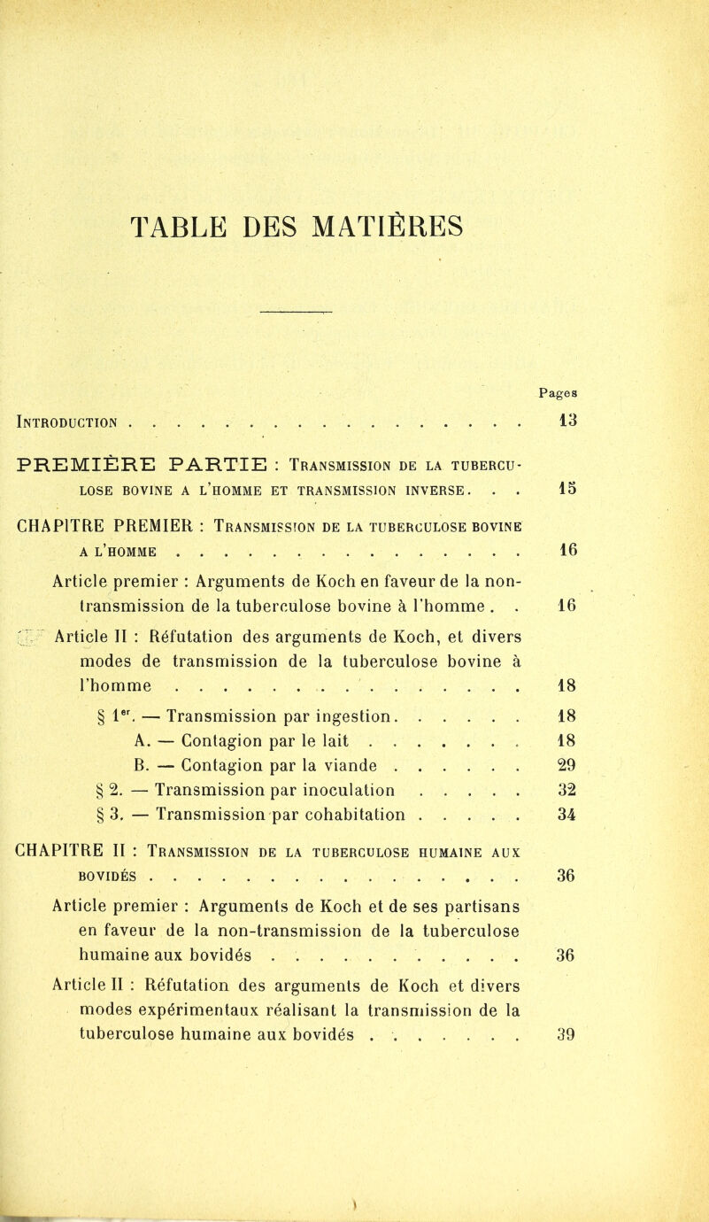 TABLE DES MATIÈRES Pages Introduction 13 PREMIÈRE PARTIE : Transmission de la tubercu- lose BOVINE A l’homme ET TRANSMISSION INVERSE. . . 13 CHAPITRE PREMIER : Transmission de la tuberculose bovine A l’homme 16 Article premier : Arguments de Koch en faveur de la non- transmission de la tuberculose bovine à l’homme . . 16 3, ' Article II : Réfutation des arguments de Koch, et divers modes de transmission de la tuberculose bovine à l’homme 18 § — Transmission par ingestion 18 A. — Contagion par le lait 18 B. — Contagion par la viande 29 § 2. — Transmission par inoculation 32 §3. — Transmission par cohabitation ..... 34 CHAPITRE II ; Transmission de la tuberculose humaine aux BOVIDÉS 36 Article premier : Arguments de Koch et de ses partisans en faveur de la non-transmission de la tuberculose humaine aux bovidés 36 Article II : Réfutation des arguments de Koch et divers modes expérimentaux réalisant la transmission de la tuberculose humaine aux bovidés 39