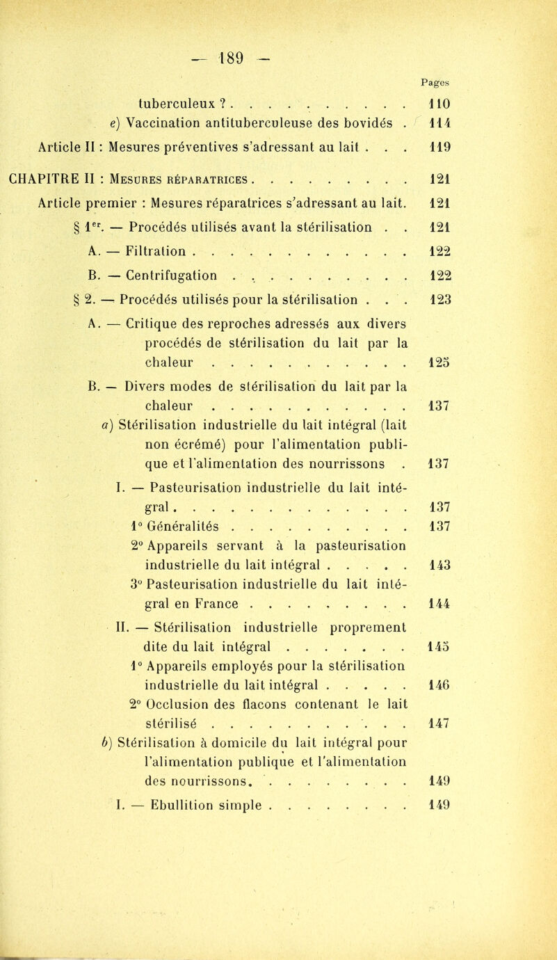 Pages tuberculeux? ilO e) Vaccination antituberculeuse des bovidés . ^ H4 Article II : Mesures préventives s’adressant au lait . . . 119 CHAPITRE II : Mesures réparatrices 121 Article premier : Mesures réparatrices s’adressant au lait. 121 § 1®^ — Procédés utilisés avant la stérilisation . . 121 A. — Filtration 122 B. — Centrifugation . 122 § 2. -- Procédés utilisés pour la stérilisation . . . 123 A. — Critique des reproches adressés aux divers procédés de stérilisation du lait par la chaleur 123 B. — Divers modes de stérilisation du lait par la chaleur 137 a) Stérilisation industrielle du lait intégral (lait non écrémé) pour l’alimentation publi- que et l’alimentation des nourrissons . 137 I. — Pasteurisation industrielle du lait inté- gral 137 1® Généralités 137 2® Appareils servant à la pasteurisation industrielle du lait intégral 143 3^ Pasteurisation industrielle du lait inté- gral en France 144 II. — Stérilisation industrielle proprement dite du lait intégral 145 1° Appareils employés pour la stérilisation industrielle du lait intégral 146 2° Occlusion des flacons contenant le lait stérilisé 147 b) Stérilisation à domicile du lait intégral pour l’alimentation publique et l'alimentation des nourrissons. 149 I. — Ebullition simple 149