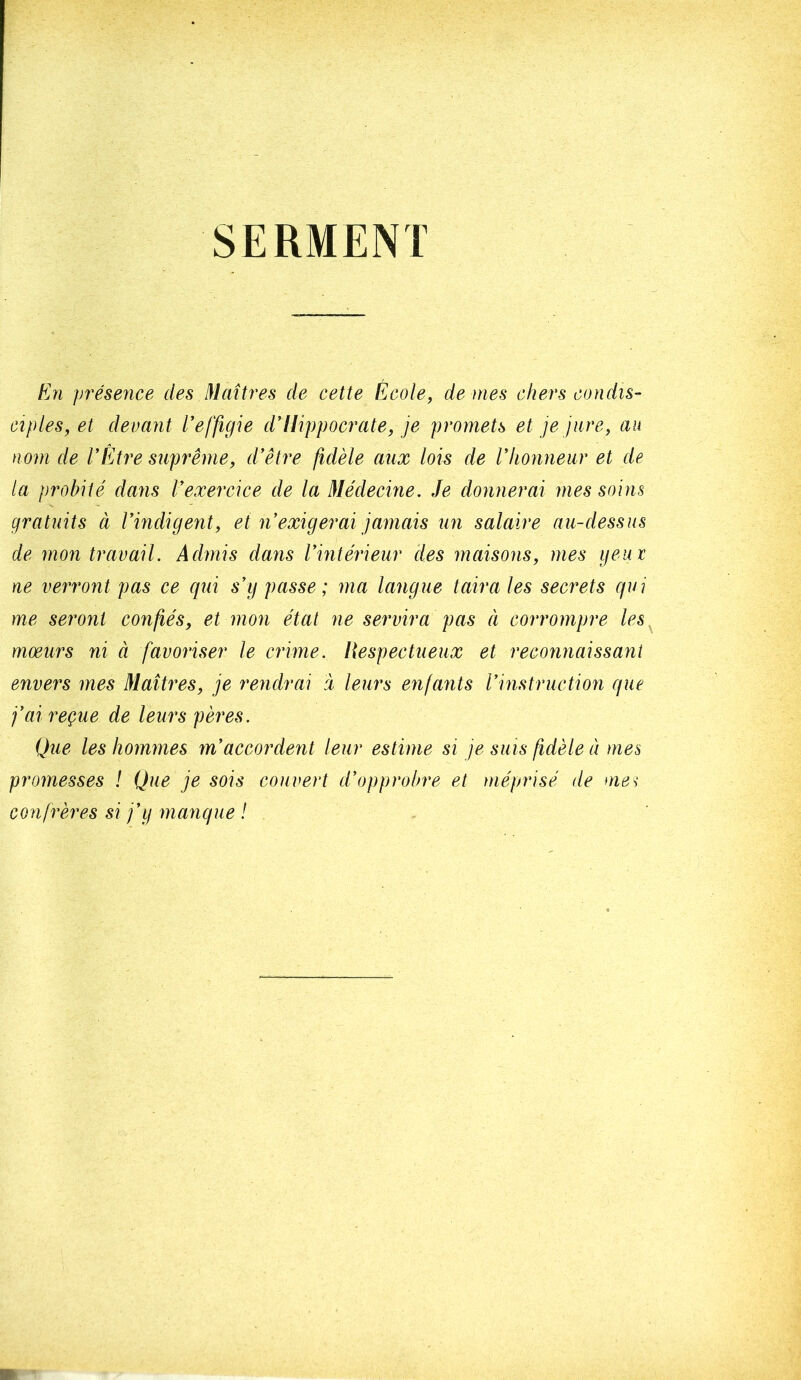 SERMENT tj7i présence des 31aîtres de cette École, de mes chers condis- ciples, et devant l’effigie d’Hippocrate, je promets et je jure, au nom de VÉtre suprême, d’être fidèle aux lois de l’honneur et de la probité dans l’exercice de la Médecine. Je donnerai mes soins gratuits à l’indigent, et n’exigerai jamais un salaire au-dessus de mon travail. Admis dans l’intérieur des maisons, mes ijeut ne verront pas ce qui s’y passe; ma langue taira les secrets qui me seront confiés, et mon état ne servira pas ci corrompre les mœurs ni à favoriser le crime. Respectueux et reconnaissant envers mes Maîtres, je rendrai à leurs enfants l’instruction que j’ai reçue de leurs pères. Que les hommes m’accordent leur estime si je suis fidèle à mes promesses ! Que je sois couvert d’opprobre et méprisé de me^ confrères si j’y manque !