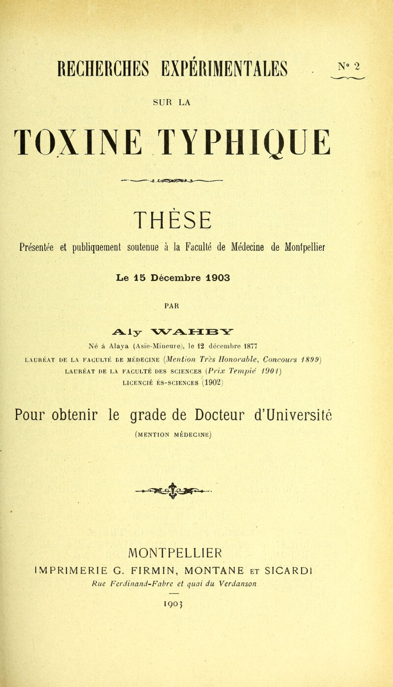 RECHERCHES EXPERIMENTALES N' SUR LA TOXINE TYPHIQUE THÈSE Présentée et publiquement soutenue à la Faculté de Médecine de Montpellier Le 45 Décembre 1903 PAR Aly WAHBY Né à Alaya (Asie-Mineure), le 12 décembre 1877 lauréat de la fauulté de médecine (Mention Très Honorable, Concours 1899) LAURÉAT DE LA FACULTÉ DES SCIENCES (Prix Temple' 1901) LICENCIÉ ÈS-SCIENCES (1902) Pour obtenir le grade de Docteur d’Université (mention médecine) MONTPELLIER IMPRIMERIE G. FIRMIN, MONTANE et SICARDI Rue Ferdinand-Fabre et quai du Verdanson