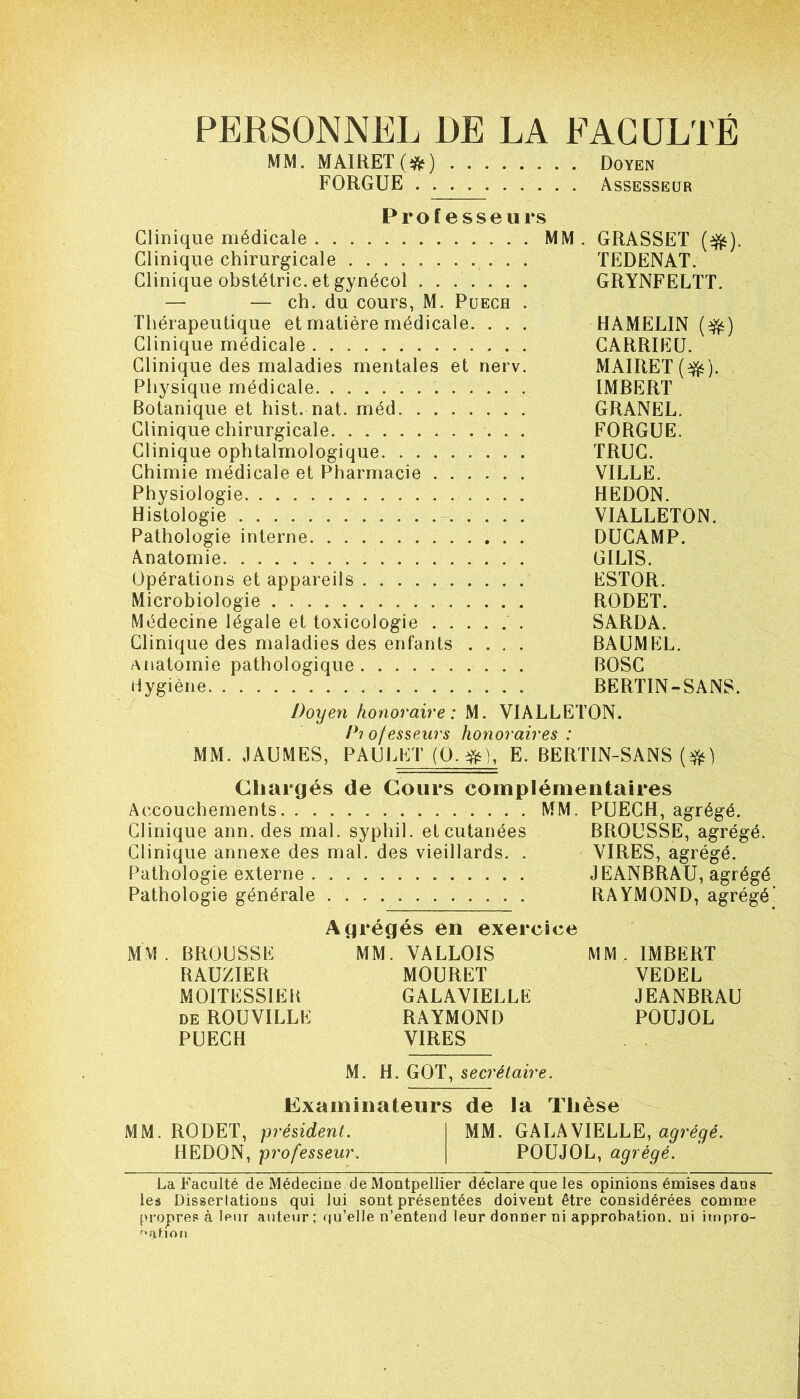 PERSONNEL DE LA FACULTÉ MM. MAIRET(îfc) Doyen FORGUE Assesseur Professeurs Clinique médicale MM . GRASSET ($fc). Clinique chirurgicale TEDENAT. Clinique obstélric. et gynécol GRYNFELTT. — — ch. du cours, M. Puech . Thérapeutique et matière médicale. . . . HAMELIN (■&) Clinique médicale CARRIEU. Clinique des maladies mentales et nerv. MAIRET ($*). Physique médicale IMRERT Botanique et hist. nat. méd GRANEL. Clinique chirurgicale FORGUE. Clinique ophtalmologique TRUC. Chimie médicale et Pharmacie VILLE. Physiologie HEDON. Histologie VIALLETON. Pathologie interne DUCAMP. Anatomie GILIS. Opérations et appareils ESTOR. Microbiologie RODET. Médecine légale et toxicologie SARDA. Clinique des maladies des enfants .... BAUMEL. anatomie pathologique BOSC Hygiène BERTIN-SANS. Doyen honoraire: M. VIALLETON. Piofesseurs honoraires: MM. JAUMES, PAULET (O.#), E. BERTIN-SANS ($0 Chargés de Cours complémentaires Accouchements MM. PUECH, agrégé. Clinique ann. des mal. syphil. et cutanées BROUSSE, agrégé. Clinique annexe des mal. des vieillards. . VIRES, agrégé. Pathologie externe JEANBRAU, agrégé Pathologie générale RAYMOND, agrégé Agrégés en exercice MM. BROUSSE MM. VALLOIS MM. IMBERT RAUZIER MOURET VEDEL MOITESSIEB GALAVIELLK JEANBRAU de ROUVILLE RAYMOND POUJOL PUECH VIRES M. H. GOT, secrétaire. Examinateurs de la Thèse MM. RODET, président. MM. GALA VIELLE, agrégé. HEDON, professeur. POUJOL, agrégé. La Faculté de Médecine de Montpellier déclare que les opinions émises dans les Dissertations qui lui sont présentées doivent être considérées comme propres à leur auteur; qu’elle n’entend leur dontier ni approbation, ni impro- bation