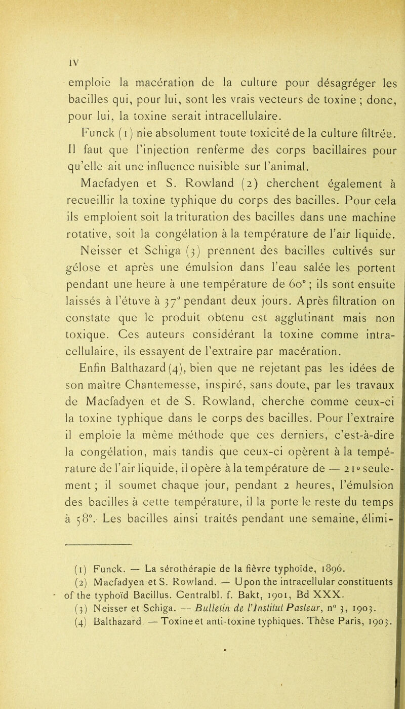 emploie la macération de la culture pour désagréger les bacilles qui, pour lui, sont les vrais vecteurs de toxine ; donc, pour lui, la toxine serait intracellulaire. Funck ( i ) nie absolument toute toxicité de la culture filtrée. Il faut que l’injection renferme des corps bacillaires pour qu’elle ait une influence nuisible sur l’animal. Macfadyen et S. Rowland (2) cherchent également à recueillir la toxine typhique du corps des bacilles. Pour cela ils emploient soit la trituration des bacilles dans une machine rotative, soit la congélation à la température de l’air liquide. Neisser et Schiga (3) prennent des bacilles cultivés sur gélose et après une émulsion dans l’eau salée les portent pendant une heure à une température de 6o° ; ils sont ensuite laissés à l’étuve à 37° pendant deux jours. Après filtration on constate que le produit obtenu est agglutinant mais non toxique. Ces auteurs considérant la toxine comme intra- cellulaire, ils essayent de l’extraire par macération. Enfin Balthazard (4), bien que ne rejetant pas les idées de son maître Chantemesse, inspiré, sans doute, par les travaux de Macfadyen et de S. Rowland, cherche comme ceux-ci la toxine typhique dans le corps des bacilles. Pour l’extraire il emploie la même méthode que ces derniers, c’est-à-dire la congélation, mais tandis que ceux-ci opèrent à la tempé- rature de l’air liquide, il opère à la température de — 21° seule- ment ; il soumet chaque jour, pendant 2 heures, l’émulsion des bacilles à cette température, il la porte le reste du temps à 58°. Les bacilles ainsi traités pendant une semaine, élimi- (1) Funck. — La sérothérapie de la fièvre typhoïde, 1896. (2) Macfadyen et S. Rowland. — Upon the intracellular constituents * of the typhoïd Bacillus. Centralbl. f. Bakt, 1901, Bd XXX. (3) Neisser et Schiga. — Bulletin de rInstitut Pasteur, n° 3, 1903. (4) Balthazard. — Toxine et anti-toxine typhiques. Thèse Paris, 1903.