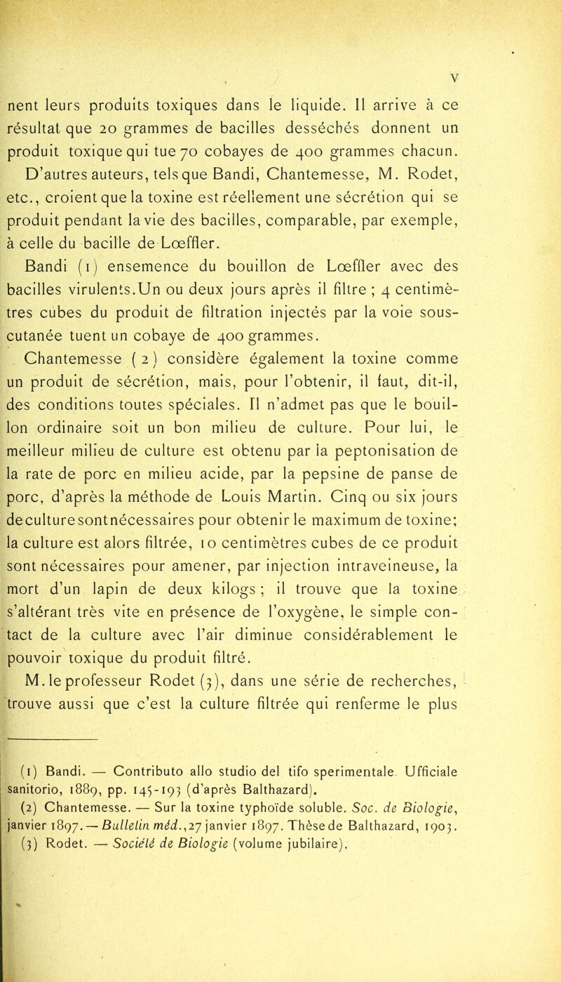 Y . nent leurs produits toxiques dans le liquide. 11 arrive à ce résultat que 20 grammes de bacilles desséchés donnent un produit toxique qui tue 70 cobayes de 400 grammes chacun. D’autres auteurs, tels que Bandi, Chantemes.se, M. Rodet, etc., croient que la toxine est réellement une sécrétion qui se produit pendant la vie des bacilles, comparable, par exemple, à celle du bacille de Loeffler. Bandi (1) ensemence du bouillon de LœfÛer avec des bacilles virulents.Un ou deux jours après il filtre ; 4 centimè- tres cubes du produit de filtration injectés par la voie sous- cutanée tuent un cobaye de 400 grammes. Chantemesse ( 2 ) considère également la toxine comme un produit de sécrétion, mais, pour l’obtenir, il faut, dit-il, des conditions toutes spéciales. Il n’admet pas que le bouil- lon ordinaire soit un bon milieu de culture. Pour lui, le meilleur milieu de culture est obtenu par la peptonisation de la rate de porc en milieu acide, par la pepsine de panse de porc, d’après la méthode de Louis Martin. Cinq ou six jours deculturesontnécessaires pour obtenir le maximum de toxine; la culture est alors filtrée, 10 centimètres cubes de ce produit sont nécessaires pour amener, par injection intraveineuse, la mort d’un lapin de deux kilogs ; il trouve que la toxine s’altérant très vite en présence de l’oxygène, le simple con- tact de la culture avec l’air diminue considérablement le pouvoir toxique du produit filtré. M. le professeur Rodet (3), dans une série de recherches, trouve aussi que c’est la culture filtrée qui renferme le plus (1) Bandi. — Contributo allô studio del tifo sperimentale. Ufficiale sanitorio, 1889, pp. 145-193 (d’après Balthazard). (2) Chantemesse. — Sur la toxine typhoïde soluble. Soc. de Biologie, janvier 1897. — Bulletin méd.,2j janvier 1897. Thèse de Balthazard, 1903. (3) Rodet. — Société de Biologie (volume jubilaire).