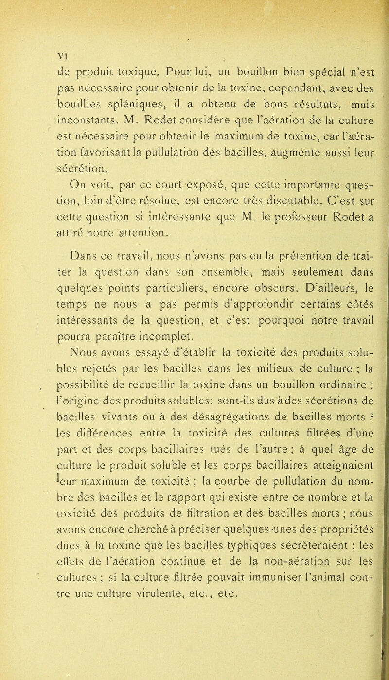 de produit toxique. Pour lui, un bouillon bien spécial n’est pas nécessaire pour obtenir de la toxine, cependant, avec des bouillies spléniques, il a obtenu de bons résultats, mais inconstants. M. Rodet considère que l’aération de la culture est nécessaire pour obtenir le maximum de toxine, car l’aéra- tion favorisant la pullulation des bacilles, augmente aussi leur sécrétion. On voit, par ce court exposé, que cette importante ques- tion, loin d’ètre résolue, est encore très discutable. C’est sur cette question si intéressante que M. le professeur Rodet a attiré notre attention. Dans ce travail, nous n’avons pas eu la prétention de trai- ter la question dans son ensemble, mais seulement dans quelques points particuliers, encore obscurs. D’ailleurs, le temps ne nous a pas permis d’approfondir certains côtés intéressants de la question, et c’est pourquoi notre travail pourra paraître incomplet. Nous avons essayé d’établir la toxicité des produits solu- bles rejetés par les bacilles dans les milieux de culture ; la possibilité de recueillir la toxine dans un bouillon ordinaire ; l’origine des produits solubles: sont-ils dus àdes sécrétions de bacilles vivants ou à des désagrégations de bacilles morts ? les différences entre la toxicité des cultures filtrées d’une part et des corps bacillaires tués de l’autre; à quel âge de culture le produit soluble et les corps bacillaires atteignaient leur maximum de toxicité ; la courbe de pullulation du nom- bre des bacilles et le rapport qui existe entre ce nombre et la toxicité des produits de filtration et des bacilles morts ; nous avons encore cherché à préciser quelques-unes des propriétés dues à la toxine que les bacilles typhiques sécréteraient ; les effets de l’aération continue et de la non-aération sur les cultures ; si la culture filtrée pouvait immuniser l’animal con- tre une culture virulente, etc., etc.