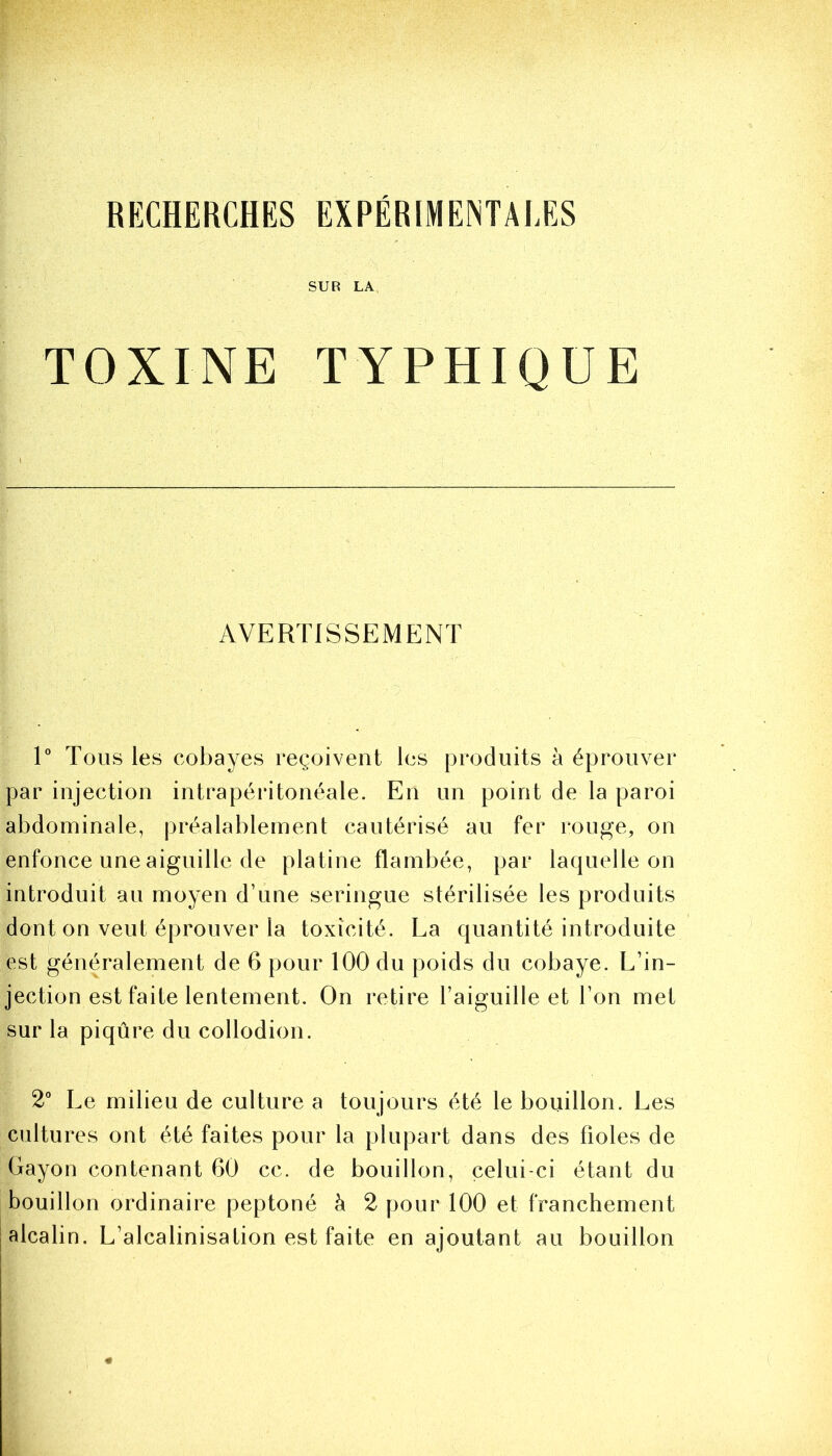 RECHERCHES EXPÉRIMENTALES SUR LA TOXINE TYPHIQUE AVERTISSEMENT 1° Tous les cobayes reçoivent les produits à éprouver par injection intrapéritonéale. En un point de la paroi abdominale, préalablement cautérisé au fer rouge, on enfonce une aiguille de platine flambée, par laquelle on introduit au moyen d’une seringue stérilisée les produits dont on veut éprouver la toxicité. La quantité introduite est généralement de 6 pour 100 du poids du cobaye. L’in- jection est faite lentement. On retire l’aiguille et l’on met sur la piqûre du collodion. 2° Le milieu de culture a toujours été le bouillon. Les cultures ont été faites pour la plupart dans des fioles de Gayon contenant 60 cc. de bouillon, celui-ci étant du bouillon ordinaire peptoné à 2 pour 100 et franchement alcalin. L’alcalinisation est faite en ajoutant au bouillon