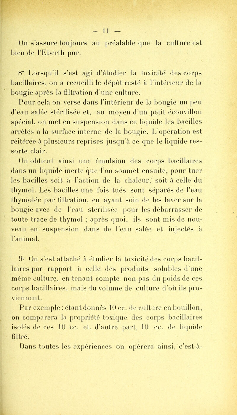 -.11 — On s’assure toujours au préalable que la culture est bien de l’Eberth pur. 8° Lorsqu’il s’est agi d’étudier la toxicité des corps bacillaires, on a recueilli le dépôt resté à l’intérieur de la bougie après la filtration d’une culture. Pour cela on verse dans l’intérieur de la bougie un peu d’eau salée stérilisée et, au moyen d’un petit écouvillon spécial, on met en suspension dans ce liquide les bacilles arrêtés à la surface interne de la bougie. L’opération est réitérée à plusieurs reprises jusqua ce que le liquide res- sorte clair. On obtient ainsi une émulsion des corps bacillaires dans un liquide inerte que l’on soumet ensuite, pour tuer les bacilles soit à l’action de la chaleur,’ soit à celle du thymol. Les bacilles une fois tués sont séparés de l’eau thymolée par filtration, en ayant soin de les laver sur la bougie avec de l’eau stérilisée pour les débarrasser de toute trace de thymol ; après quoi, ils sont mis de nou- veau en suspension dans de l’eau salée et injectés à l’animal. 9° On s’est attaché à étudier la toxicité des corps bacil- laires par rapport à celle des produits solubles d’une même culture, en tenant compte non pas du poids de ces corps bacillaires, mais du volume de culture d’où ils pro- viennent. Par exemple : étant donnés 10 cc. de culture en bouillon, on comparera la propriété toxique des corps bacillaires isolés de ces 10 cc. et, d’autre part, 10 cc. de liquide filtré. Oans toutes les expériences on opérera ainsi, c’est-à-