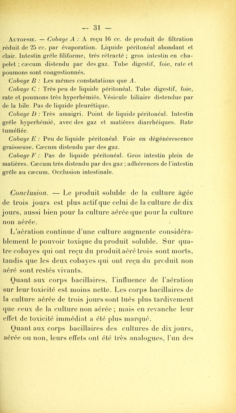 Autopsie. — Cobaye A : A reçu 16 ce. de produit de filtration réduit de 25 ce. par évaporation. Liquide péritonéal abondant et clair. Intestin grêle filiforme, très rétracté ; gros intestin en cha- pelet ; cæcum distendu par des gaz. Tube digestif, foie, rate et poumons sont congestionnés. Cobaye B : Les mêmes constatations que A. Cobaye C : Très peu de liquide péritonéal. Tube digestif, foie, rate et poumons très hyperhémiés. Vésicule biliaire distendue par de la bile. Pas de liquide pleurétique. Cobaye D : Très amaigri. Point de liquide péritonéal. Intestin grêle hyperhémié, avec des gaz et matières diarrhéiques. Rate tuméfiée. Cobaye E : Peu de liquide péritonéal. Foie en dégénérescence graisseuse. Cæcum distendu par des gaz. Cobaye F : Pas de liquide péritonéal. Gros intestin plein de matières. Cæcum très distendu par des gaz ; adhérences de l’intestin grêle au cæcum. Occlusion intestinale. Conclusion. — Le produit soluble de la culture âgée de trois jours est plus actif que celui de la culture de dix jours, aussi bien pour la culture aérée que pour la culture non aérée. L’aération continue d’une culture augmente considéra- blement le pouvoir toxique du produit soluble. Sur qua- tre cobayes qui ont reçu du produit aéré trois sont morts, tandis que les deux cobayes qui ont reçu du produit non aéré sont restés vivants. Quant aux corps bacillaires, l’influence de l’aération sur leur toxicité est moins nette. Les corps bacillaires de la culture aérée de trois jours sont tués plus tardivement que ceux de la culture non aérée ; mais en revanche leur effet de toxicité immédiat a été plus marqué. Quant aux corps bacillaires des cultures de dix jours, aérée ou non, leurs effets ont été très analogues, l’un des