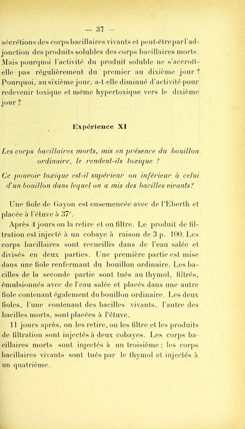 sécrétions des corps bacillaires vivants et peut-être par l’ad- jonction des produits solubles des corps bacillaires morts Mais pourquoi l’activité du produit soluble ne s’accroît- elle pas régulièrement du premier au dixième jour ? Pourquoi, au sixième jour, a-t-elle diminué d’activité pour redevenir toxique et même hypertoxique vers le dixième jour ? Expérience XI Les corps bacillaires morts, mis en présence du bouillon ordinaire, le rendent-ils toxique ? Ce pouvoir toxique est-il supérieur ou inférieur à celui d'un bouillon dans lequel on a mis des bacilles vivants? Une fiole de Gayon est ensemencée avec de l’Eberth et placée à l’étuve à 37°. Après 4 jours on la retire et on filtre. Le produit de fil- tration est injecté à un cobaye à raison de 3 p. 100. Les corps bacillaires sont recueillis dans de l’eau salée et divisés en deux parties. Une première partie est mise dans une fiole renfermant du bouillon ordinaire. Les ba- cilles de la seconde partie sont tués au thymol, filtrés, émulsionnés avec de l’eau salée et placés dans une autre fiole contenant également du bouillon ordinaire. Les deux fioles, l’une contenant des bacilles vivants, l’autre des bacilles morts, sont placées à l’étuve. 11 jours après, on les retire, on les filtre et les produits de filtration sont injectés à deux cobayes. Les corps ba- cillaires morts sont injectés à un troisième ; les corps bacillaires vivants sont tués par le thymol et injectés à un quatrième.