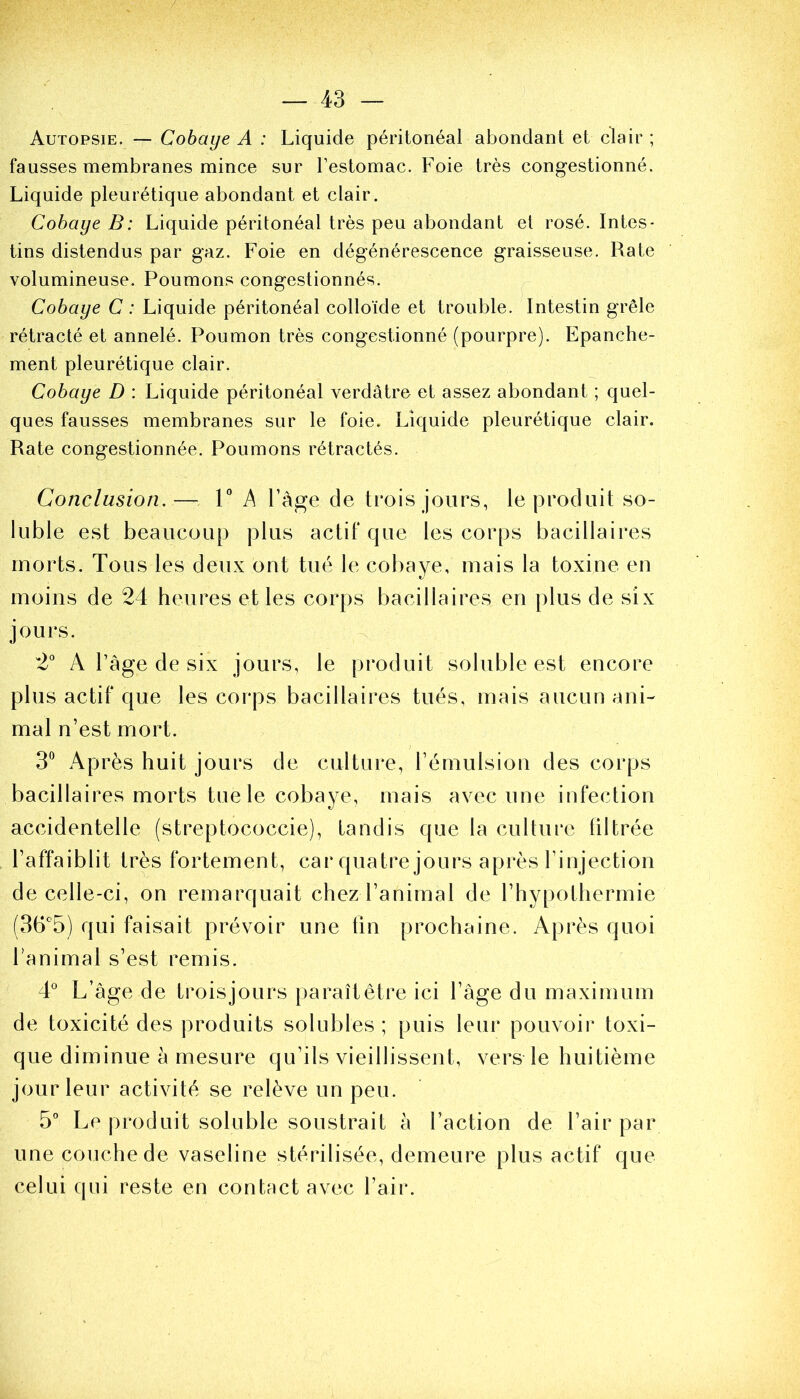 Autopsie. — Cobaye A : Liquide péritonéal abondant et clair ; fausses membranes mince sur l’estomac. Foie très congestionné. Liquide pleurétique abondant et clair. Cobaye B: Liquide péritonéal très peu abondant et rosé. Intes- tins distendus par gaz. Foie en dégénérescence graisseuse. Rate volumineuse. Poumons congestionnés. Cobaye C : Liquide péritonéal colloïde et trouble. Intestin grêle rétracté et annelé. Poumon très congestionné (pourpre). Epanche- ment pleurétique clair. Cobaye D : Liquide péritonéal verdâtre et assez abondant ; quel- ques fausses membranes sur le foie. Liquide pleurétique clair. Rate congestionnée. Poumons rétractés. Conclusion.— 1° A l’àge de trois jours, le produit so- luble est beaucoup plus actif que les corps bacillaires morts. Tous les deux ont tué le cobaye, mais la toxine en moins de 24 heures et les corps bacillaires en plus de six jours. 2° A Page de six jours, le produit soluble est encore plus actif que les corps bacillaires tués, mais aucun ani- mal n’est mort. 3° Après huit jours de culture, l’émulsion des corps bacillaires morts tue le cobaye, mais avec une infection accidentelle (streptococcie), tandis que la culture filtrée l’affaiblit très fortement, car quatre jours après l’injection de celle-ci, on remarquait chez l’animal de l’hypothermie (36°5) qui faisait prévoir une fin prochaine. Après quoi lanimal s’est remis. 4° L’âge de troisjours paraît être ici l’âge du maximum de toxicité des produits solubles ; puis leur pouvoir toxi- que diminue à mesure qu’ils vieillissent, vers le huitième jour leur activité se relève un peu. 5° Le produit soluble soustrait à l’action de l’air par une couche de vaseline stérilisée, demeure plus actif que celui qui reste en contact avec l’air.