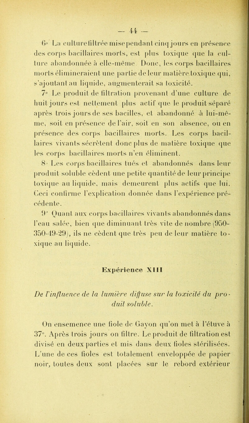 6° La culture filtrée mise pendant cinq jours en présence des corps bacillaires morts, est plus toxique que la cul- ture abandonnée à elle-même Donc, les corps bacillaires morts élimineraient une partie de leur matière toxique qui, s’ajoutant au liquide, augmenterait s.a toxicité. 7° Le produit de filtration provenant d’une culture de huit jours est nettement plus actif que le produit séparé après trois jours de ses bacilles, et abandonné à lui-mê- me, soit en présence de l’air, soit en son absence, ou en présence des corps bacillaires morts. Les corps bacil- laires vivants sécrètent donc plus de matière toxique que les corps bacillaires morts n’en éliminent. 8- Les corps bacillaires tués et abandonnés dans leur produit soluble cèdent une petite quantité de leur principe toxique au liquide, mais demeurent plus actifs que lui. Ceci confirme l’explication donnée dans l’expérience pré- cédente. 9J Quant aux corps bacillaires vivants abandonnés dans l’eau salée, bien que diminuant très vite de nombre (950- 350-49-29), ils ne cèdent que très peu de leur matière to- xique au liquide. Expérience XIII De Vinfluence de la lumière diffuse sur la toxicité du pro- duit soluble. On ensemence une fiole de Gayon qu’on met à l’étuve à 37°. Après trois jours on filtre. Le produit de filtration est divisé en deux parties et mis dans deux fioles stérilisées. L’une de ces fioles est totalement enveloppée de papier noir, toutes deux sont placées sur le rebord extérieur