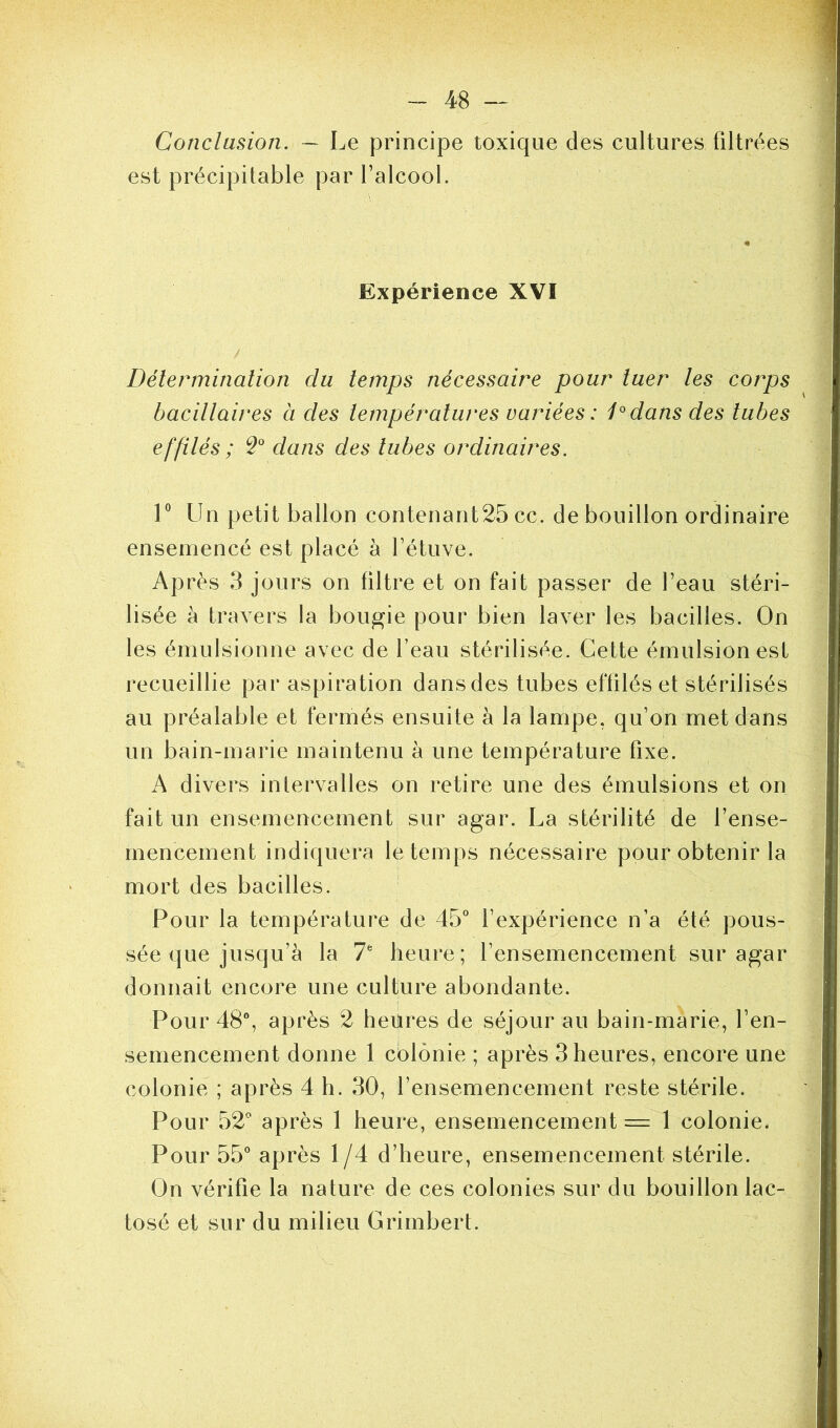 Conclusion. — Le principe toxique des cultures filtrées est précipitable par l’alcool. Expérience XVI / ' ' ' ÿ > ■ ’ Détermination du temps nécessaire pour tuer les corps bacillaires à des températures variées : 1°dans des tubes effilés ; 2° dans des tubes ordinaires. 1° Un petit ballon contenant25 ce. de bouillon ordinaire ensemencé est placé à l’étuve. Après 3 jours on filtre et on fait passer de l’eau stéri- lisée à travers la bougie pour bien laver les bacilles. On les émulsionne avec de l’eau stérilisée. Cette émulsion est recueillie par aspiration dans des tubes effilés et stérilisés au préalable et fermés ensuite à la lampe, qu’on met dans un bain-marie maintenu à une température fixe. A divers intervalles on retire une des émulsions et on fait un ensemencement sur agar. La stérilité de l’ense- mencement indiquera le temps nécessaire pour obtenir la mort des bacilles. Pour la température de 45° l’expérience n’a été pous- sée que jusqu’à la 7fe heure; l’ensemencement sur agar donnait encore une culture abondante. Pour 48°, après 2 heures de séjour au bain-marie, l’en- semencement donne 1 colonie ; après 3 heures, encore une colonie ; après 4 h. 30, l’ensemencement reste stérile. Pour 52° après 1 heure, ensemencement = 1 colonie. Pour 55° après 1/4 d’heure, ensemencement stérile. On vérifie la nature de ces colonies sur du bouillon lac- tosé et sur du milieu Grimbert.