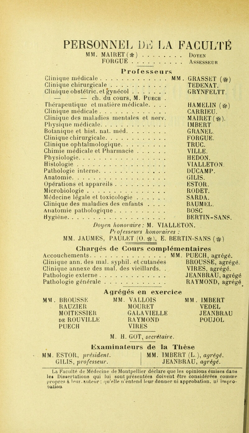 PERSONNEL liE !A FACULTÉ MM. MAIRET(^^) Doyen FORGUE Assesseur Prof esse « rs Clinique médicale MM. GRASSET (^) Clinique chirurgicale TEDENAT. Clinique obstéiric. et gynécol GRYNFELTT. — — ch. du cours, M. Puech . Thérapeutique et matière médicale. . . . HAMELIN (^) Clinique médicale CARRIEÜ. Clinique des maladies mentales et nerv. MAÏRET(^). Physique médicale IMBERT Botanique et hist. nat. méd GRANEL. Clinique chirurgicale FORGUE. Clinique ophtalmologique TRUC. Chimie médicale et Pharmacie VILLE. Physiologie REDON. Histologie VIALLETON Pathologie interne DÜGAMP. Anatomie GILIS. Opérations et appareils ESTOR. Microbiologie RODET. Médecine légale et toxicologie ...... SARDA. Clinique des maladies des enfants .... BAÜMEL. Anatomie pathologique BOSG Hygiène BERTIN-SANS. Doyen honoraire: M. VIALLETON. Pi ofesseurs honoraires : MM. JAUMES, PAULETJO^ E. BERTIN-SANS Chargés de Cours complémentaires Accouchements MM. PUECH, agrégé. Clinique ann. des mal. syphil. et cutanées BROUSSE, agrégé. Clinique annexe des mal. des vieillards. . VIRES, agrégé. Pathologie externe JEANBRAU, agrégé Pathologie générale RAYMOND, agrégé Agrégés en exercice MM. BROUSSE MM. VALLOIS MM. IMBERT RAUZIER MOURET VEDEL MOITESSIEB GALAVIELLE JEANBRAU DE ROUVILLE RAYMOND POUJOL PUECH VIRES M. H. GOT, secrétaire. Examinateurs de la Thèse MM. ESTOR, président. MM. IMBERT (L ), agrégé. GILIS, professeur. JEANBRAU, agrégé. La Faculté de Médecine de Montpellier déclare que les opinions émises dans le* Dissertations qui lui sont présentées doivent être considérées comme propres à If>ur.auteur ; rpi’elle n’entend leur donner ni approbation, ni inipro- oatioD.