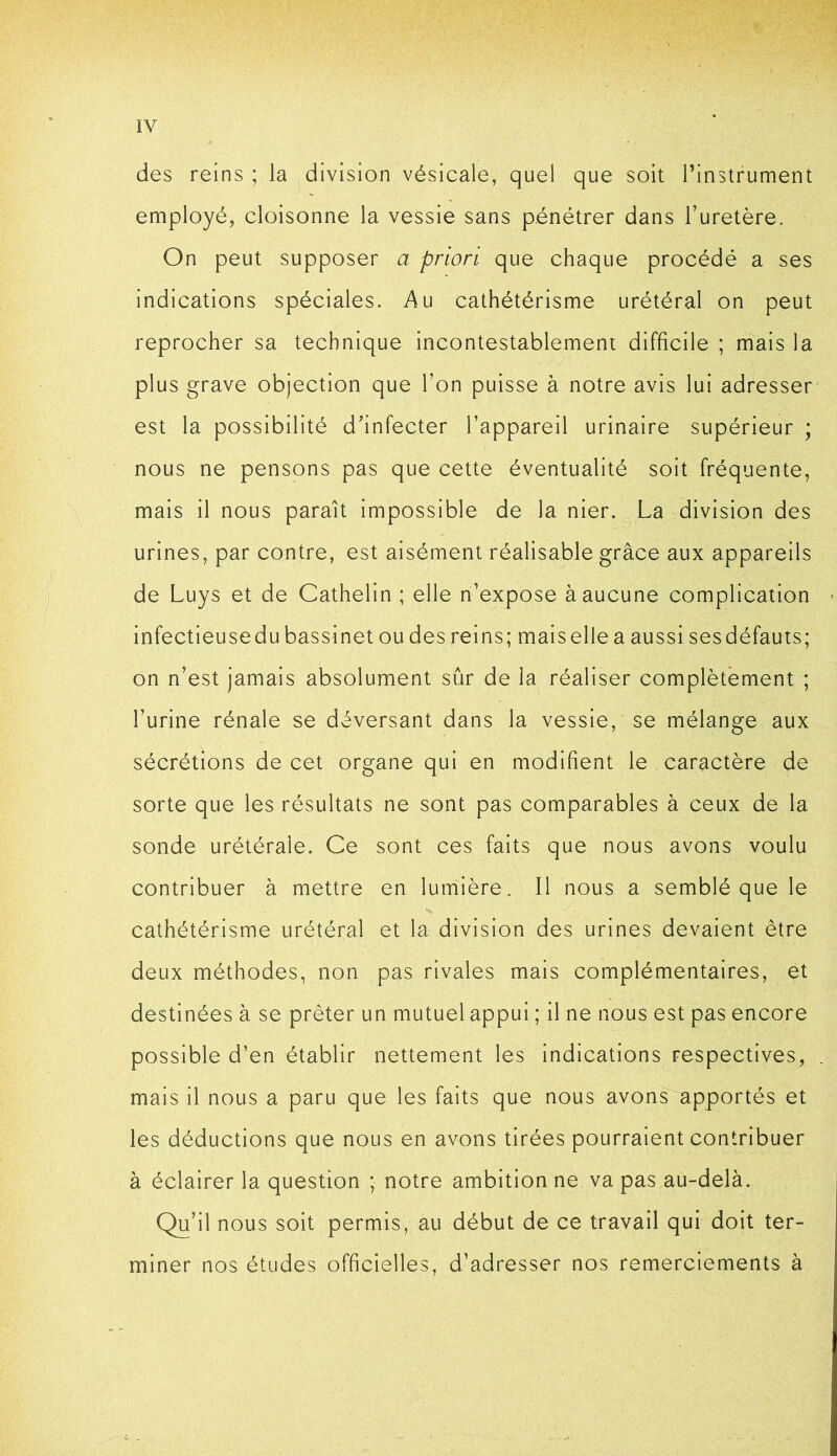 des reins ; la ^division vésicale, quel que soit l’instrument employé, cloisonne la vessie sans pénétrer dans Turetère. On peut supposer a priori que chaque procédé a ses indications spéciales. Au cathétérisme urétéral on peut reprocher sa technique incontestablement difficile ; mais la plus grave objection que l’on puisse à notre avis lui adresser est la possibilité d'infecter l’appareil urinaire supérieur ; nous ne pensons pas que cette éventualité soit fréquente, mais il nous parait impossible de la nier. La division des urines, par contre, est aisément réalisable grâce aux appareils de Luys et de Cathelin ; elle n’expose à aucune complication > infectieuse du bassinet ou des reins; mais elle a aussi ses défauts; on n’est jamais absolument sûr de la réaliser complètement ; l’urine rénale se déversant dans la vessie, se mélange aux sécrétions de cet organe qui en modifient le caractère de sorte que les résultats ne sont pas comparables à ceux de la sonde urétérale. Ce sont ces faits que nous avons voulu contribuer à mettre en lumière. Il nous a semblé que le cathétérisme urétéral et la division des urines devaient être deux méthodes, non pas rivales mais complémentaires, et destinées à se prêter un mutuel appui ; il ne nous est pas encore possible d’en établir nettement les Indications respectives, . mais II nous a paru que les faits que nous avons apportés et les déductions que nous en avons tirées pourraient contribuer à éclairer la question ; notre ambition ne va pas au-delà. Qu’il nous soit permis, au début de ce travail qui doit ter- miner nos études officielles, d’adresser nos remerciements à