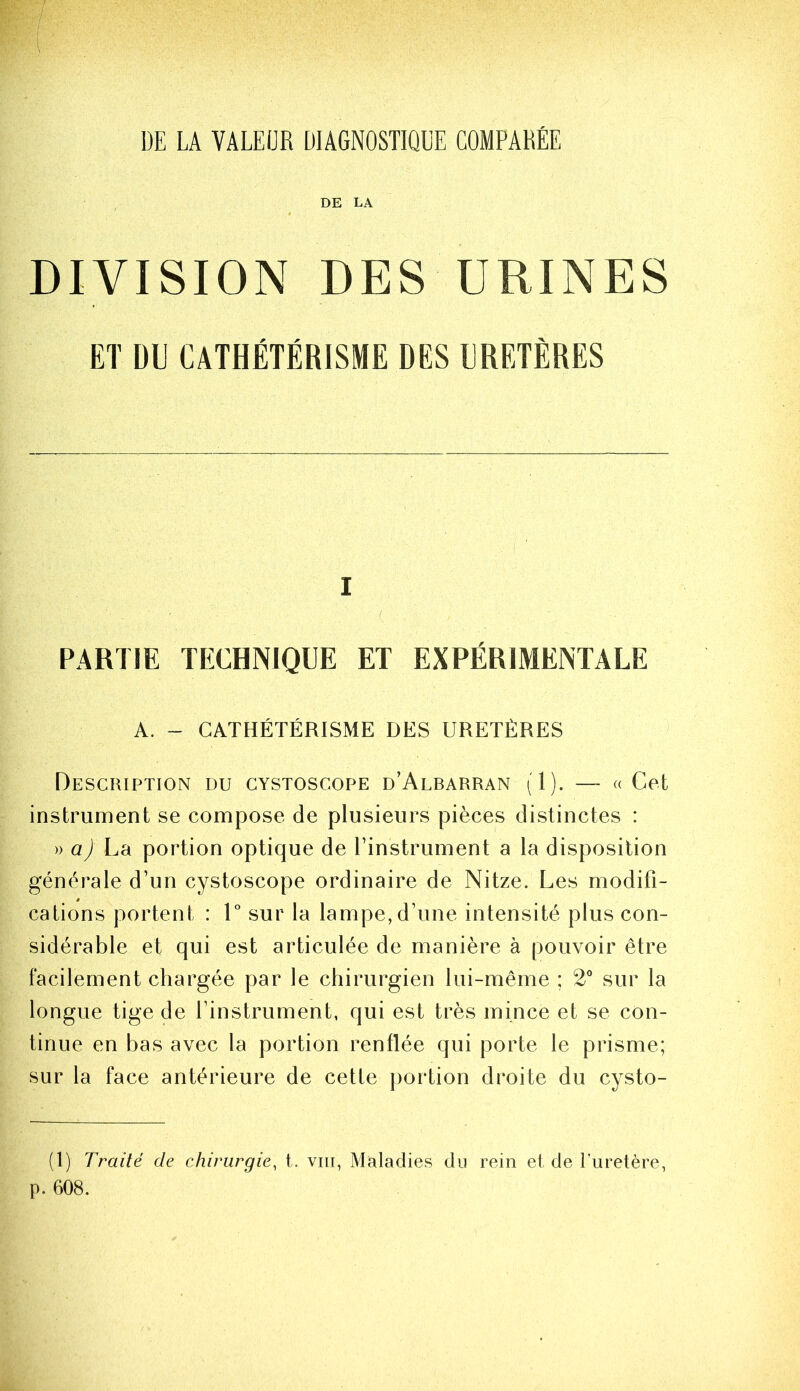 DE LA VALEUR DIAGNOSTIQUE COMPARÉE DE LA DIVISION DES URINES ET DU CATHÉTÉRISME DES URETÈRES I ( PARTIE TECHNIQUE ET EXPÉRIMENTALE A. - CATHÉTÉRISME DES URETÈRES Description du gystoscope d’Albarran (1). — « Cet instrument se compose de plusieurs pièces distinctes : » a) La portion optique de l’instrument a la disposition générale d’un cystoscope ordinaire de Nitze. Les modifi- cations portent : 1° sur la lampe, d’une intensité plus con- sidérable et qui est articulée de manière à pouvoir être facilement chargée par le chirurgien lui-même ; 2'’ sur la longue tige de l’instrument, qui est très mince et se con- tinue en bas avec la portion renflée qui porte le prisme; sur la face antérieure de cette jiortion droite du cysto- (1) Traité de chirurgie, t. vin, Maladies du rein et de l’uretère, p. 608.