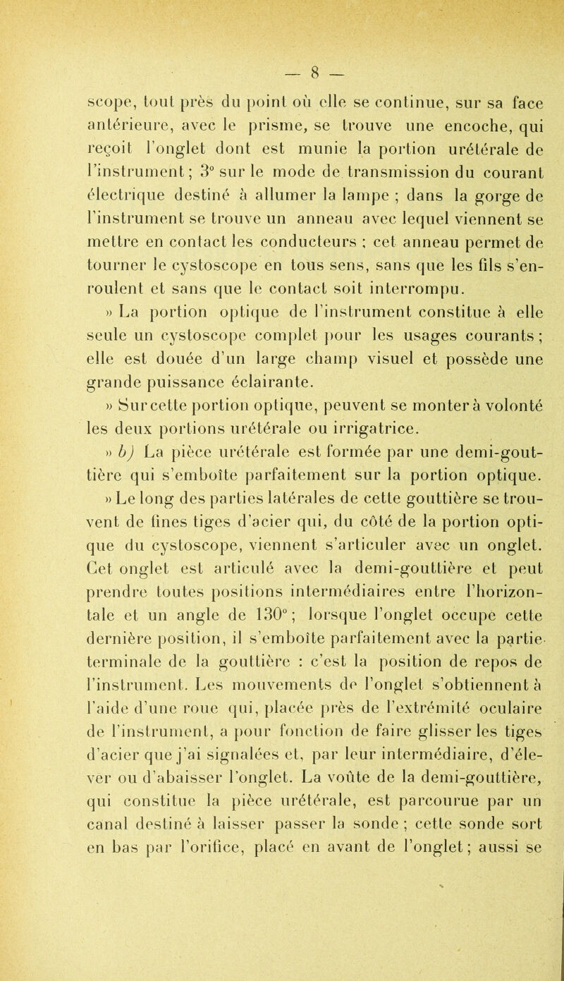 scope, tout près du point où elle se continue, sur sa face antérieure, avec le prisme, se trouve une encoche, qui reçoit l’onglet dont est munie la portion urétérale de l’instrument; S sur le mode de transmission du courant électrique destiné à allumer la lampe ; dans la gorge de linstrument se trouve un anneau avec lequel viennent se mettre en contact les conducteurs ; cet anneau permet de tourner le cystoscope en tous sens, sans que les fils s’en- roulent et sans que le contact soit interrompu. » La portion optique de l’instrument constitue à elle seule un cystoscope complet j)our les usages courants ; elle est douée d’un large champ visuel et possède une grande puissance éclairante. » Sur cette portion optique, peuvent se montera volonté les deux portions urétérale ou irrigatrice. » ùy) La pièce urétérale est formée par une demi-gout- tière qui s’emboîte parfaitement sur la portion optique. » Le long des parties latérales de cette gouttière se trou- vent de fines tiges d’acier qui, du côté de la portion opti- que du cystoscope, viennent s’articuler avec un onglet. Cet onglet est articulé avec la demi-gouttière et peut prendre toutes positions intermédiaires entre l’horizon- tale et un angle de 130°; lorsque l’onglet occupe cette dernière position, il s’emboîte parfaitement avec la partie- terminale de la gouttière : c’est la position de repos de l’instrument. Les mouvements de l’onglet s’obtiennent à l’aide d’une roue qui, placée près de l’extrémité oculaire de l’instrument, a pour fonction de faire glisser les tiges d’acier que j’ai signalées et, par leur intermédiaire, d’éle- ver ou d’abaisser l’onglet. La voûte de la demi-gouttière, qui constitue la pièce urétérale, est parcourue par un canal destiné à laisser passer la sonde ; cette sonde sort en bas par l’orifice, placé en avant de l’onglet ; aussi se