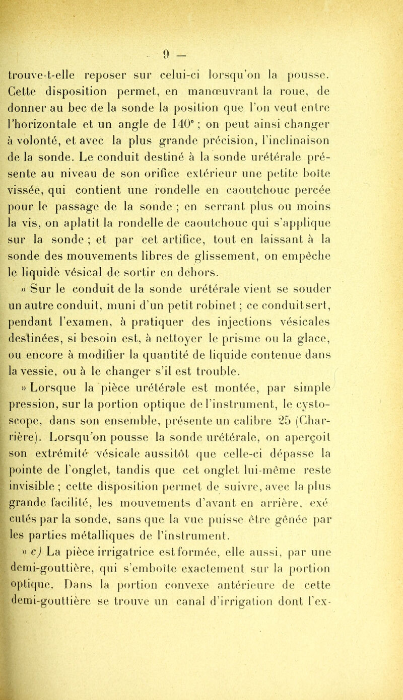 trouve-t-elle reposer sur celui-ci lorsqu’on la pousse. Cette disposition permet, en manœuvrant la roue, de donner au bec de la sonde la position que l’on veut entre l’horizontale et un angle de 140” ; on peut ainsi changer à volonté, et avec la plus grande précision, l’inclinaison de la sonde. Le conduit destiné à la sonde urétérale pré- sente au niveau de son orifice extérieur une petite boîte vissée, qui contient une rondelle en caoutchouc percée pour le passage de la sonde ; en serrant plus ou moins la vis, on aplatit la rondelle de caoutchouc qui s’applique sur la sonde ; et par cet artifice, tout en laissant à la sonde des mouvements libres de glissement, on empêche le liquide vésical de sortir en dehors. » Sur le conduit de la sonde urétérale vient se souder un autre conduit, muni d’un petit robinet ; ce conduitsert, pendant l’examen, à pratiquer des injections vésicales destinées, si besoin est, à nettoyer le prisme ou la glace, ou encore à modifier la quantité de liquide contenue dans la vessie, ou à le changer s’il est trouble. » Lorsque la pièce urétérale est montée, par simple pression, sur la portion optique de l’instrument, le cysto- scope, dans son ensemble, présente un calibre 25 (Ghar- rière). Lorsqu’on pousse la sonde urétérale, on aperçoit son extrémité vésicale aussitôt que celle-ci dépasse la pointe de l’onglet, tandis que cet onglet lui-même reste invisible; cette disposition permet de suivre, avec la plus grande facilité, les mouvements d’avant en arrière, exé cutés par la sonde, sans que la vue puisse être gênée par les parties métalliques de l’instrument. » c) La pièce irrigatrice estformée, elle aussi, par une demi-gouttière, qui s’emboîte exactement sur la portion optique. Dans la portion convexe antérieure de cette demi-gouttière se trouve un canal d’irrigalion dont fex-