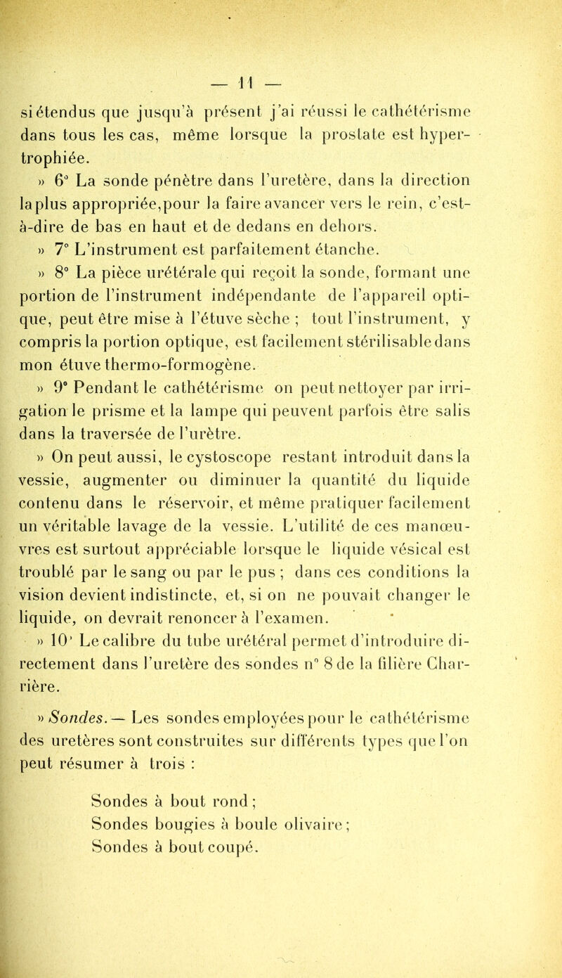 si étendus que jusqu’à présent j ai réussi le cathétérisme dans tous les cas, même lorsque la prostate est hyper- trophiée. » 6 La sonde pénètre dans l’uretère, dans la direction la plus appropriée,pour la faire avancer vers le rein, c’est- à-dire de bas en haut et de dedans en dehors. » l L’instrument est parfaitement étanche. X » 8° La pièce urétérale qui reçoit la sonde, formant une portion de l’instrument indépendante de l’appareil opti- que, peut être mise à l’étuve sèche ; tout l’instrument, y compris la portion optique, est facilement stérilisable dans mon étuve thermo-formogène. » 9® Pendant le cathétérisme on peut nettoyer par irri- gation le prisme et la lampe qui peuvent parfois être salis dans la traversée de l’urètre. )) On peut aussi, le cystoscope restant introduit dans la vessie, augmenter ou diminuer la quantité du liquide contenu dans le réservoir, et même pratiquer facilement un véritable lavage de la vessie. L’utilité de ces manœu- vres est surtout appréciable lorsque le liquide vésical est troublé par le sang ou par le pus ; dans ces conditions la vision devient indistincte, et, si on ne pouvait changer le liquide, on devrait renoncer à l’examen. » 10’ Le calibre du tube urétéral permet d’introduire di- rectement dans l’uretère des sondes n* 8 de la filière Char- rière. Sondes.— Les sondes employées pour le cathétérisme des uretères sont construites sur différents types que l’on peut résumer à trois : Sondes à bout rond ; Sondes bougies à boule olivaire; Sondes à bout coupé.