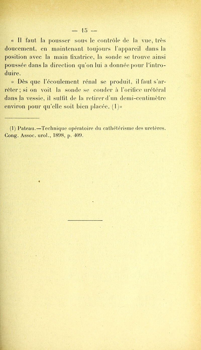 « Il faut la pousser sous le contrôle de la vue, très doucement, en maintenant toujours l’appareil dans la position avec la main fixatrice, la sonde se trouve ainsi poussée dans la direction qu’on lui a donnée pour l’intro- duire. » Dès que récoulement rénal se produit, il faut s’ar- rêter ; si on voit la sonde se couder à l’orifice urétéral dans la vessie, il sulfit de la retirer d’un demi-centimètre environ pour qu’elle soit bien jilacée. (1)» (1) Pateau.—Technique opératoire du cathétérisme des uretères. Gong. Assoc. urol., 1898, p. 409.