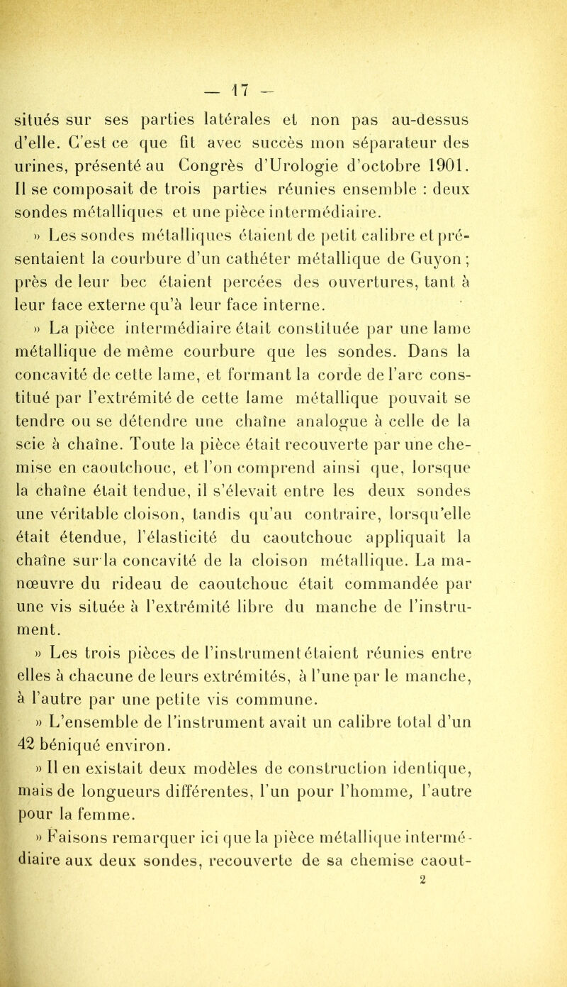 situés sur ses parties latérales et non pas au-dessus d’elle. C’est ce que fit avec succès mon séparateur des urines, présenté au Congrès d’Urologie d’octobre 1901. Il se composait de trois parties réunies ensemble : deux sondes métalliques et une pièce intermédiaire. » Les sondes métalliques étaient de petit calibre et pré- sentaient la courbure d’un cathéter métallique de Guyon ; près de leur bec étaient percées des ouvertures, tant à leur face externe qu’à leur face interne. » La pièce intermédiaire était constituée par une lame métallique de même courbure que les sondes. Dans la concavité de cette lame, et formant la corde de l’arc cons- titué par l’extrémité de cette lame métallique pouvait se tendre ou se détendre une chaîne analogue à celle de la scie à chaîne. Toute la pièce était recouverte par une che- mise en caoutchouc, et l’on comprend ainsi que, lorsque la chaîne était tendue, il s’élevait entre les deux sondes une véritable cloison, tandis qu’au contraire, lorsqu’elle était étendue, l’élasticité du caoutchouc appliquait la chaîne sur la concavité de la cloison métallique. La ma- nœuvre du rideau de caoutchouc était commandée par une vis située à l’extrémité libre du manche de l’instru- ment. » Les trois pièces de l’instrument étaient réunies entre elles à chacune de leurs extrémités, à l’une par le manche, à l’autre par une petite vis commune. » L’ensemble de l’instrument avait un calibre total d’un 42 béniqué environ. » lien existait deux modèles de construction identique, mais de longueurs différentes, l’un pour l’homme, l’autre pour la femme. » Faisons remarquer ici que la pièce métallique intermé- diaire aux deux sondes, recouverte de sa chemise caout- 2