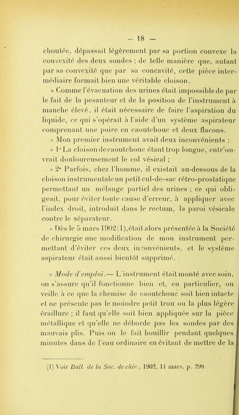 choutée, dépassait légèrement par sa portion convexe la convexité des deux sondes : de telle manière que, autant par sa convexité que par sa concavité, cette pièce inter- médiaire formait bien une véritable cloison. )) Comme l’évacuation des urines était impossible de par- le fait de la pesanteur et de la position de l’instrument à manche élevé, il était nécessaii-e de faille l’aspiration du liquide, ce qui s’opérait à l’aide d’un système aspii^ateur coiuprenant une poire en caoutchouc et deux flacons. » Mon premier instrument avait deux inconvénients : » l°La cloisondecaoutchouc étant ti^op longue, entr’ou- vi-ait douloureusement le col vésical ; » 2° Pai’fois, chez l’homme, il existait au-dessous de la cloison instrumentaleun petit cul-de-sac rétro-prostatique penuettant un mélange partiel des urines ; ce qui obli- geait, pour éviter toute cause d’eri^eur, à appliquer avec l’index droit, inti-oduit dans le rectum, la paroi vésicale contre le sépai-ateur. » Dès le 5 mai*s 1902(1),était alors pi’ésentéeà la Société de chirui'gie une modification de mon instrument per- mettant d’éviter ces deux inconvénients, et le système aspirateur était aussi bientôt supprimé. » Mode d'emploi.— L’instrument était monté avec soin, on s’assure qu’il fonctionne bien et, en particulier, on veille à ce que la chemise de caoutchouc soit bien intacte et ne présente pas le moindre petit trou ou la plus légère éraillure ; il faut qu’elle soit bien appliquée sur la pièce métallique et qu’elle ne déborde pas les sondes par des mauvais plis. Puis on le fait bouillir pendant quelques I minutes dans de l’eau ordinaire en évitant de mettre de la I (1) Voir Bull, de la Soc. dechir.^ 1902, 11 mars, p. 298.