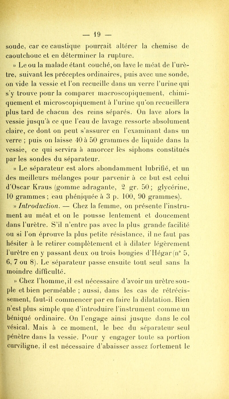 soude, car ce caustique pourrait altérer la chemise de caoutchouc et en déterminer la rupture. » Le ou la malade étant couché, on lave le méat de l’urè- tre, suivant les préceptes ordinaires, puis avec une sonde, on vide la vessie et l’on recueille dans un verre l’urine qui s’y trouve pour la comparer macroscopiquement, chimi- quement et microscopiquement à l’urine qu’on recueillera plus tard de chacun des reins séparés. On lave alors la vessie jusqu’à ce que l’eau de lavage ressorte absolument claire, ce dont on peut s’assurer en l’examinant dans un verre ; puis on laisse 40 à 50 grammes de liquide dans la vessie, ce qui servira à amorcer lés siphons constitués par les sondes du séparateur. » Le séparateur est alors abondamment lubrifié, et un des meilleurs mélanges pour parvenir à ce but est celui d’Oscar Kraus (gomme adragante, 2 gr. 50; glycérine, 10 grammes; eau phéniquée à 3 p. 100, 90 grammes). » Inlrodaclion. — Chez la femme, on présente l’instru- ment au méat et on le pousse lentement et doucement dans l’urètre. S’il n’entre pas avec la plus grande facilité ou si l’on éprouve la plus petite résistance, il ne faut pas hésiter à le retirer complètement et à dilater légèrement l’urètre en y passant deux ou trois bougies d’Hégar(n 5, 6, 7 ou 8). Le séparateur passe ensuite tout seul sans la moindre difficulté. )) Chez l’homme, il est nécessaire d’avoir un urètre sou- ple et bien perméable; aussi, dans les cas de rétrécis- sement, faut-il commencer par en faire la dilatation. Rien n’est plus simple que d’introduire l’instrument comme un béniqué ordinaire. On l’engage ainsi jusque dans le col vésical. Mais à ce moment, le bec du séparateur seul pénètre dans la vessie. Pour y engager toute sa portion curviligne, il est nécessaire d’abaisser assez fortement le