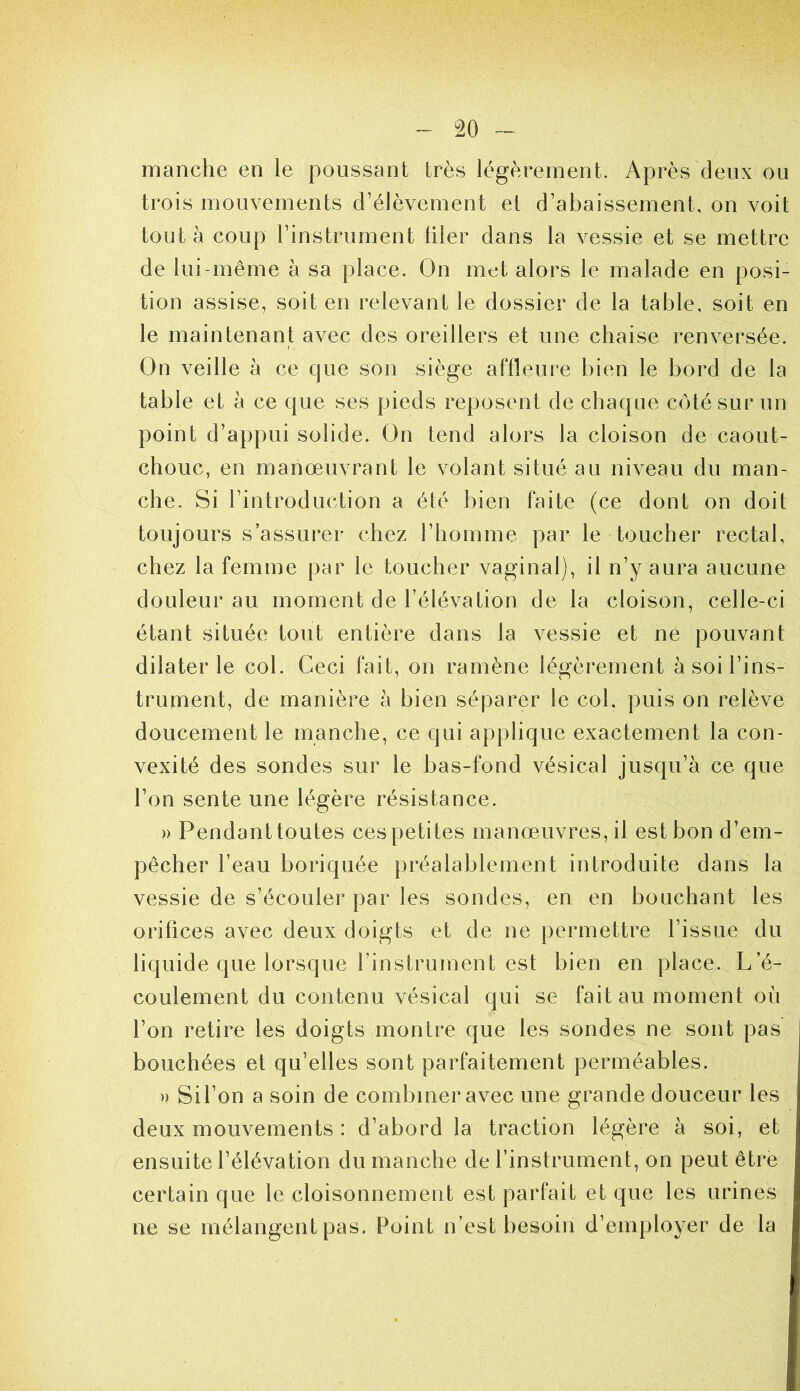 manche en le poussant très légèrement. Après deux ou trois mouvements d’élèvement et d’abaissement, on voit tout à coup l’instrument filer dans la vessie et se mettre de lui-même à sa place. On met alors le malade en posi- tion assise, soit en relevant le dossier de la table, soit en le maintenant avec des oreillers et une chaise renversée. On veille à ce que son siège affleure bien le bord de la table et à ce que ses pieds reposent de chaque côté sur un point d’appui solide. On tend alors la cloison de caout- chouc, en manœuvrant le volant situé au niveau du man- che. Si l’introduction a été bien faite (ce dont on doit toujours s’assurer chez l’homme par le toucher rectal, chez la femme par le toucher vaginal), il n’y aura aucune douleur au moment de l’élévation de la cloison, celle-ci étant située tout entière dans la vessie et ne pouvant dilater le col. Ceci fait, on ramène légèrement à soi l’ins- trument, de manière à bien séparer le col, puis on relève doucement le manche, ce qui applique exactement la con- vexité des sondes sur le bas-fond vésical jusqu’à ce que l’on sente une légère résistance. » Pendant toutes ces petites manœuvres, il est bon d’em- pêcher l’eau boriquée préalablement introduite dans la vessie de s’écouler par les sondes, en en bouchant les orifices avec deux doigts et de ne permettre l’issue du liquide que lorsque l’instrument est bien en place. L’é- coulement du contenu vésical qui se fait au moment où l’on retire les doigts montre que les sondes ne sont pas bouchées et qu’elles sont parfaitement perméables. » Si l’on a soin de combiner avec une grande douceur les deux mouvements : d’abord la traction légère à soi, et ensuite l’élévation du manche de l’instrument, on peut être certain que le cloisonnement est parfait et que les urines ne se mélangent pas. Point n’est besoin d’employer de la