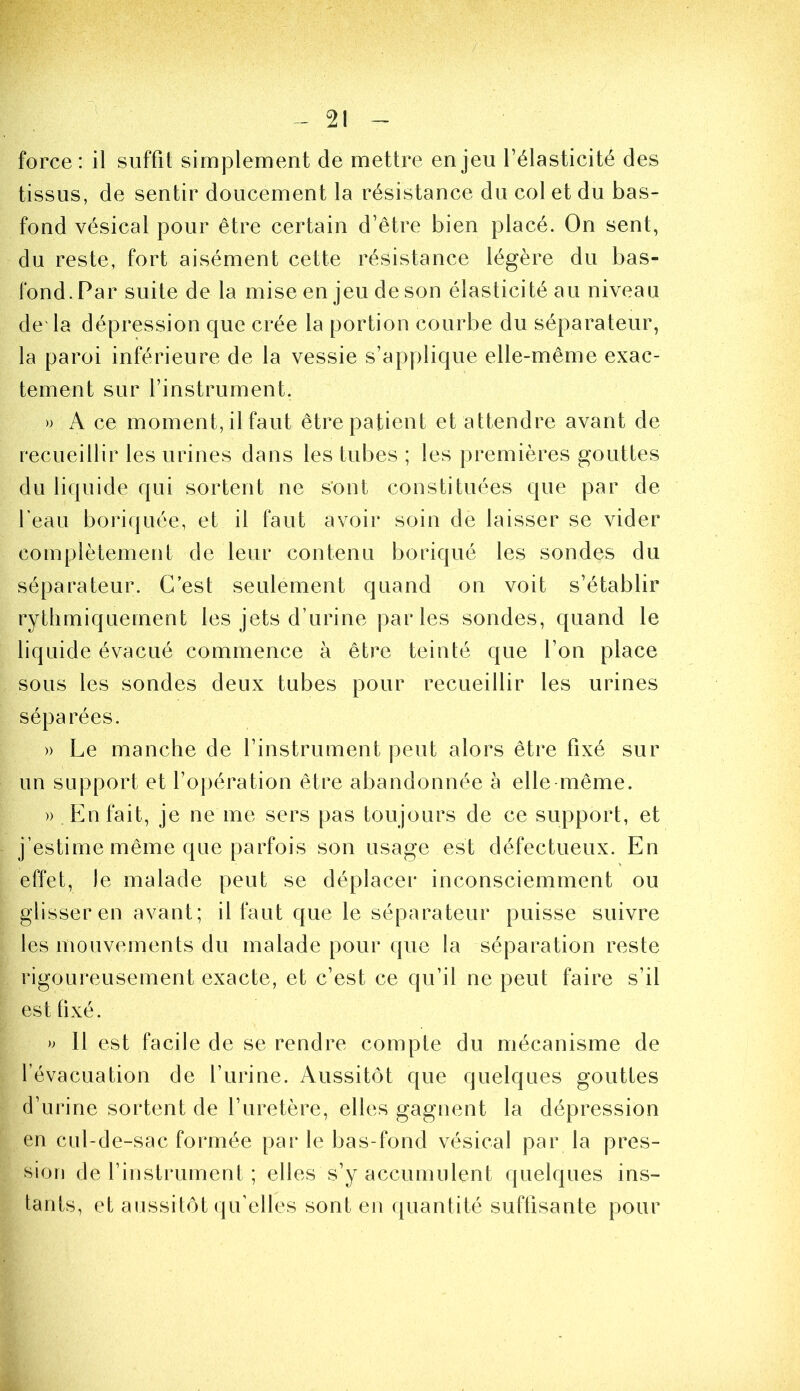 force: il suffit simplement de mettre enjeu l’élasticité des tissus, de sentir doucement la résistance du col et du bas- fond vésical pour être certain d’être bien placé. On sent, du reste, fort aisément cette résistance légère du bas- fond. Par suite de la mise en jeu de son élasticité au niveau de'la dépression que crée la portion courbe du séparateur, la paroi inférieure de la vessie s’applique elle-même exac- tement sur l’instrument. » A ce moment, il faut être patient et attendre avant de recueillir les urines dans les tubes ; les premières gouttes du liquide qui sortent ne s'ont constituées que par de beau boriquée, et il faut avoir soin de laisser se vider complètement de leur contenu boriqué les sondes du séparateur. C’est seulement quand on voit s’établir rythmiquement les jets d’urine parles sondes, quand le liquide évacué commence à être teinté que l’on place sous les sondes deux tubes pour recueillir les urines séparées. » Le manche de l’instrument peut alors être fixé sur un support et l’opération être abandonnée à elle même. » En fait, je ne me sers pas toujours de ce support, et j’estime même que parfois son usage est défectueux. En effet, le malade peut se déplacer inconsciemment ou glisser en avant; il faut que le séparateur puisse suivre les mouvements du malade pour que la séparation reste rigoureusement exacte, et c’est ce qu’il ne peut faire s’il est fixé. » 11 est facile de se rendre compte du mécanisme de l’évacuation de l’urine. Aussitôt que quelques gouttes d’urine sortent de l’uretère, elles gagnent la dépression en cul-de-sac formée par le bas-fond vésical par la pres- sion de l’instrument ; elles s’y accumulent quelques ins- tants, et aussitôt qu’elles sont en ({uantité suffisante pour
