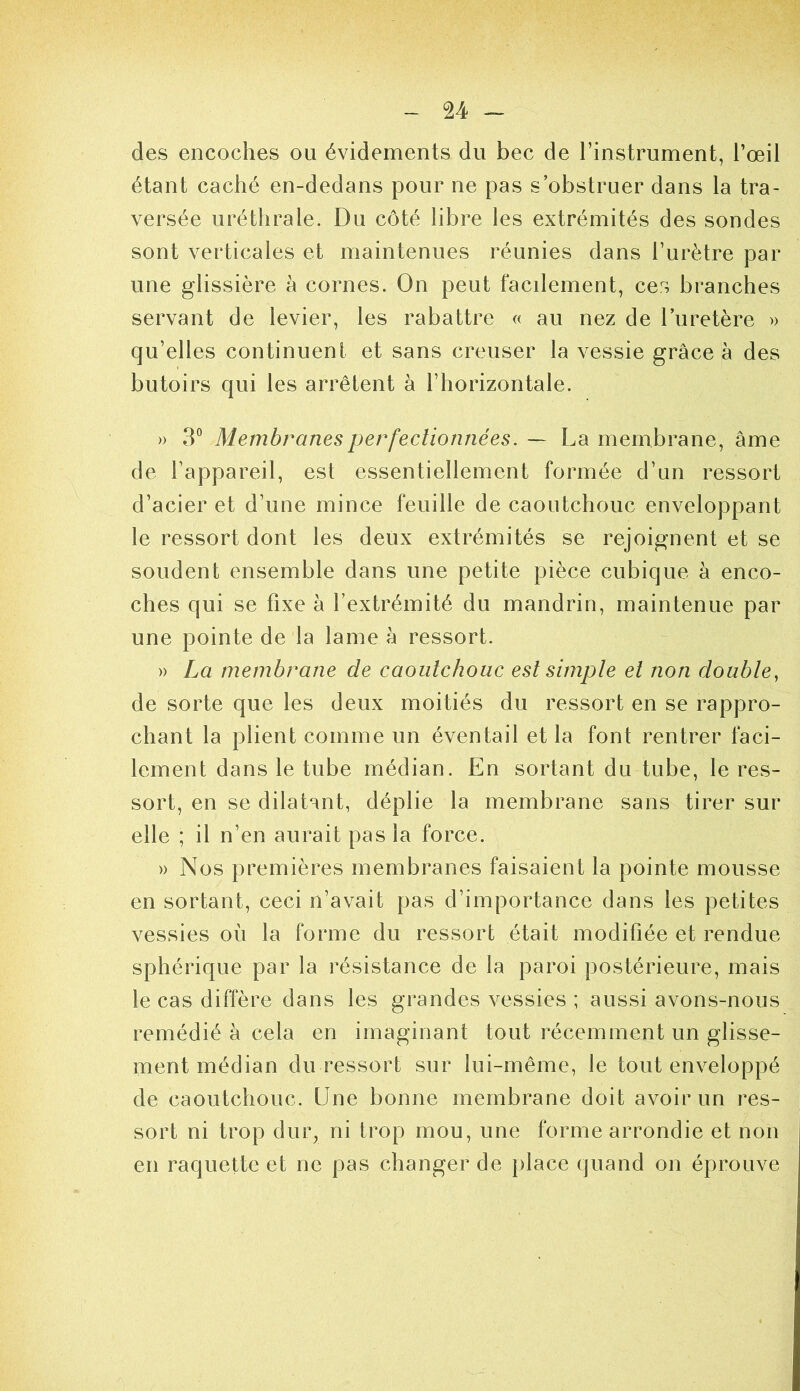 U - des encoches ou évidements du bec de l’instrument, l’œil étant caché en-dedans pour ne pas s’obstruer dans la tra- versée uréthrale. Du côté libre les extrémités des sondes sont verticales et maintenues réunies dans l’urètre par une glissière à cornes. On peut facilement, ces branches servant de levier, les rabattre « au nez de l’uretère » qu’elles continuent et sans creuser la vessie grâce à des butoirs qui les arrêtent à l’horizontale. » 3® Membranes perfectionnées. — La membrane, âme de l’appareil, est essentiellement formée d’un ressort d’acier et d’une mince feuille de caoutchouc enveloppant le ressort dont les deux extrémités se rejoignent et se soudent ensemble dans une petite pièce cubique à enco- ches qui se fixe à l’extrémité du mandrin, maintenue par une pointe de la lame a ressort. » La membrane de caoutchouc est simpte et non doubte, de sorte que les deux moitiés du ressort en se rappro- chant la plient comme un éventail et la font rentrer faci- lement dans le tube médian. En sortant du tube, le res- sort, en se dilatant, déplie la membrane sans tirer sur elle ; il n’en aurait pas la force. » Nos premières membranes faisaient la pointe mousse en sortant, ceci n’avait pas d’importance dans les petites vessies où la forme du ressort était modifiée et rendue sphérique par la résistance de la paroi postérieure, mais le cas diffère dans les grandes vessies ; aussi avons-nous remédié à cela en imaginant tout récemment un glisse- ment médian du ressort sur lui-même, le tout enveloppé de caoutchouc. Une bonne membrane doit avoir un res- sort ni trop dur, ni trop mou, une forme arrondie et non en raquette et ne pas changer de place quand on éprouve