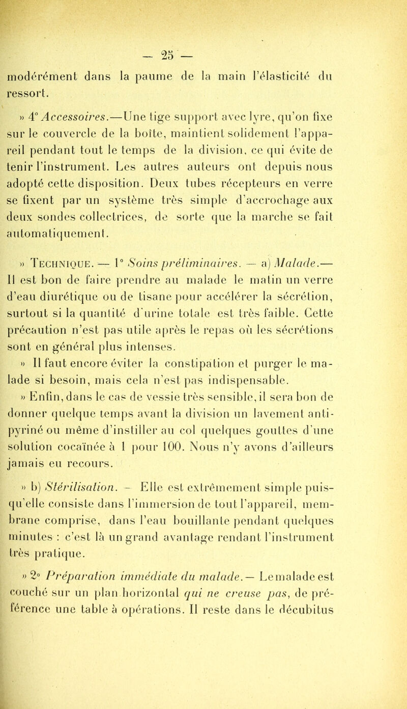 modérément dans la paume de la main l’élasticité du ressort. » Accessoires.—Une tige support avec lyre, qu’on fixe sur le couvercle de la boîte, maintient solidement l’appa- reil pendant tout le temps de la division, ce qui évite de tenir l’instrument. Les autres auteurs ont depuis nous adopté cette disposition. Deux tubes récepteurs en verre se fixent par un système très simple d’accrochage aux deux sondes collectrices, de sorte que la marche se fait automatiquement. » Technique. — U Soins préliminaires. — a) Malade.— Il est bon de faire prendre au malade le matin un verre d’eau diurétique ou de tisane pour accélérer la sécrétion, surtout si la quantité dTirine totale est très faible. Cette précaution n’est pas utile après le repas où les sécrétions sont en général plus intenses. » Il faut encore éviter la constipation et purger le ma- lade si besoin, mais cela n’est pas indispensable. » Enfin, dans le cas de vessie très sensible, il sera bon de donner quelque temps avant la division un lavement anti- pyriné ou même d’instiller au col quelques gouttes d’une solution cocaïnée à 1 pour 100. Nous n’y avons d’ailleurs jamais eu recours. » h) Stérilisation. - Elle est extrêmement simple puis- qu’elle consiste dans l’immersion de tout l’appareil, mem- brane comprise, dans l’eau bouillante pendant quelques minutes : c’est là un grand avantage rendant l’instrument très pratique. 2° Préparation immédiate du rnatade.— Lemaladeest ^ couché sur un plan horizontal qui ne creuse pas, de pré- ^ férence une table à opérations. Il reste dans le décubitus s ï I 'î \