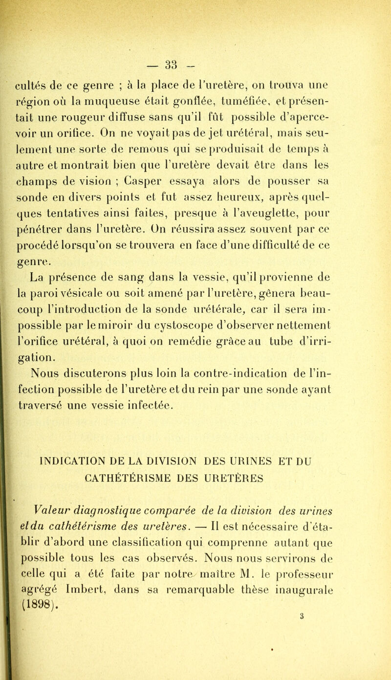 cultés de ce genre ; à la place de l’uretère, on trouva une région où la muqueuse était gonflée, tuméfiée, et présen- tait une rougeur diffuse sans qu’il fût possible d’aperce- voir un orifice. On ne voyait pas de jet urétéral, mais seu- lement une sorte de remous qui se produisait de temps à autre et montrait bien que l’uretère devait être dans les champs de vision ; Gasper essaya alors de pousser sa sonde en divers points et fut assez heureux, après quel- ques tentatives ainsi faites, presque à l’aveuglette, pour pénétrer dans l’uretère. On réussira assez souvent par ce procédé lorsqu’on se trouvera en face d’une difficulté de ce genre. La présence de sang dans la vessie, qu’il provienne de la paroi vésicale ou soit amené par l’uretère, gênera beau- coup l’introduction de la sonde urétérale, car il sera im- possible par le miroir du cystoscope d’observer nettement l’orifice urétéral, à quoi on remédie grâce au tube d’irri- gation. Nous discuterons plus loin la contre-indication de l’in- fection possible de l’uretère et du rein par une sonde ayant traversé une vessie infectée. INDICATION DE LA DIVISION DES URINES ET DU CATHÉTÉRISME DES URETÈRES Valeur diagnostique comparée de la division des urines eldu cathétérisme des uretères. — Il est nécessaire d’éta- blir d’abord une classification qui comprenne autant que possible tous les cas observés. Nous nous servirons de celle qui a été faite par notre-maître M. le professeur agrégé Imbert, dans sa remarquable thèse inaugurale (1898). 3