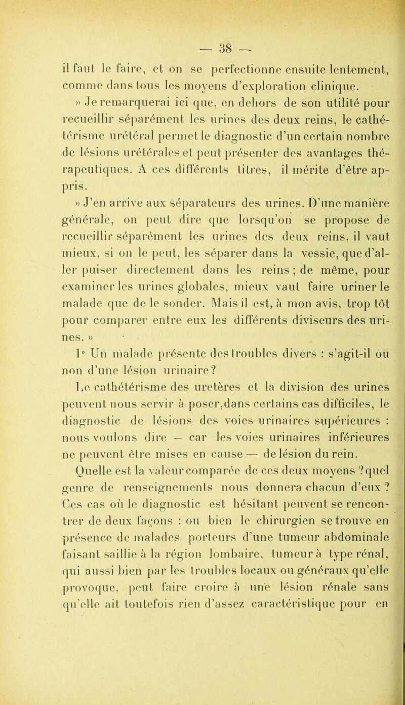 il faut le faire, et on se perfectionne ensuite lentement, comme dans tous les moyens d’exploration clinique. » Je ren>arquerai ici que, en dehors de son utilité pour recueillir séparément les urines des deux reins, le cathé- térisme urétéral permet le diagnostic d’un certain nombre de lésions urétérales et peut présenter des avantages thé- rapeutiques. A ces différents titres, il mérite d’être ap- pris. » J’en arrive aux séparateurs des urines. D’une manière générale, on peut dire que lorsqu’on se propose de recueillir séparément les urines des deux reins, il vaut mieux, si on le peut, les séparer dans la vessie, que d’al- ler puiser directement dans les reins ; de même, pour examiner les urines globales, mieux vaut faire uriner le malade que de le sonder. Mais il est, à mon avis, trop tôt pour comparer entre eux les différents diviseurs des uri- nes. » D Un malade présente des troubles divers : s’agit-il ou non d’une lésion urinaire? Le cathétérisme des uretères et la division des urines peuvent nous servir à poser,dans certains cas difficiles, le diagnostic de lésions des voies urinaires supérieures : nous voulons dire — car les voies urinaires inférieures ne peuvent être mises en cause— de lésion du rein. Quelle est la valeur comparée de ces deux moyens ?quel genre de renseignements nous donnera chacun d’eux ? Ces cas où le diagnostic est hésitant peuvent se rencon- trer de deux façons : ou bien le chirurgien se trouve en présence de malades porteurs d’une tumeur abdominale faisant saillie à la région lombaire, tumeur à type rénal, qui aussi bien par les troubles locaux ou généraux qu’elle provoque, peut faire croire à une lésion rénale sans qu’elle ait toutefois rien d’assez caractéristique pour en {