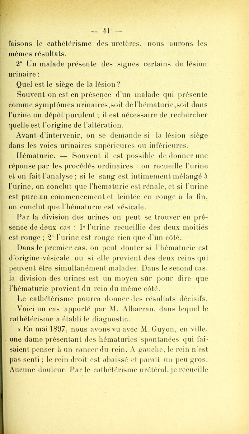 faisons le cathétérisme des uretères, nous aurons les mêmes résultats. 2° Un malade présente des signes certains de lésion urinaire ; Quel est le siège de la lésion ? Souvent on est en présence d’un malade qui présente comme symptômes urinaires,soit de l’hématurie,soit dans l’urine un dépôt purulent ; il est nécessaire de rechercher quelle est l’origine de l’altération. Avant d’intervenir, on se demande si la lésion siège dans les voies urinaires supérieures ou inférieures. Hématurie. — Souvent il est possible de donner une réponse par les procédés ordinaires : on recueille l’urine et on fait l’analyse ; si le sang est intimement mélangé à l’urine, on conclut que l’hématurie est rénale, et si l’urine est pure au commencement et teintée en rouge à la fin, on conclut que l’hématurie est vésicale. Par la division des urines on peut se trouver en pré- sence de deux cas : P l’urine recueillie des deux moitiés est rouge ; 2 l’urine est rouge rien que d’un côté. Dans le premier cas, on peut douter si l’hématurie est d’origine vésicale ou si elle provient des deux reins qui peuvent être simultanément malades. Dans le second cas, la division des urines est un moyen sûr pour dire que l’hématurie provient du rein du même côté. Le cathétérisme pourra donner des résultats décisifs. Voici un cas apporté par M. Albarran, dans lequel le cathétérisme a établi le diagnostic. « En mai 1897, nous avons vu avec M. Guyon, en ville, une dame présentant des hématuries spontanées qui fai- saient penser à un cancer du rein. A gauche, le rein n’est pas senti ; le rein droit est abaissé et pai’aît un peu gros. Aucune douleur. Parle cathétérisme urétéral, je recueille