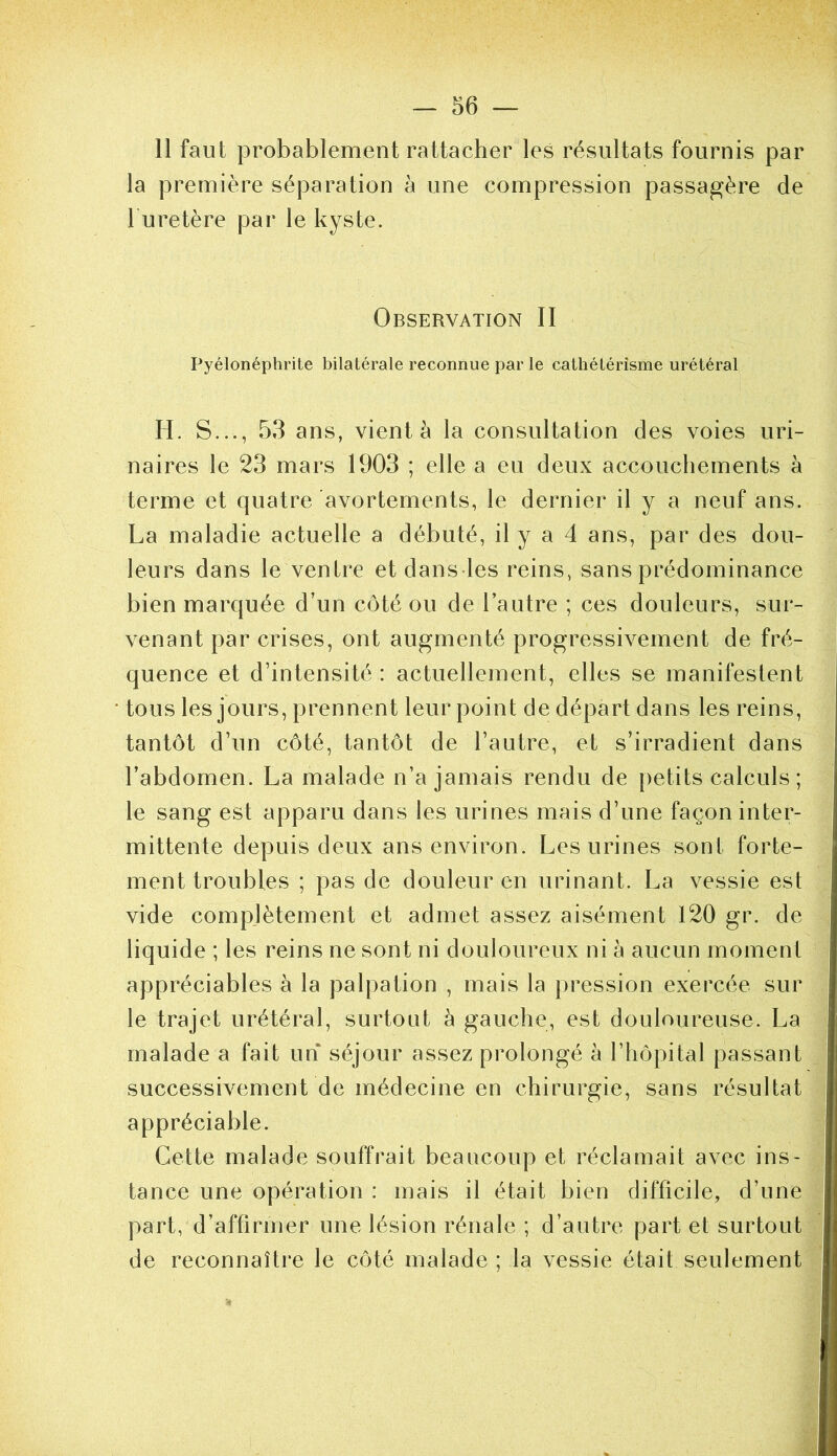 11 faut probablement rattacher les résultats fournis par la première séparation à une compression passagère de 1 uretère par le kyste. Observation 11 Pyélonéphrite bilatérale reconnue par le cathétérisme urétéral H. S..., 53 ans, vient à la consultation des voies uri- naires le 23 mars 1903 ; elle a eu deux accouchements à terme et quatre avortements, le dernier il y a neuf ans. La maladie actuelle a débuté, il y a 4 ans, par des dou- leurs dans le ventre et dans les reins, sans prédominance bien marquée d’un côté ou de l’autre ; ces douleurs, sur- venant par crises, ont augmenté progressivement de fré- quence et d’intensité : actuellement, elles se manifestent tous les jours, prennent leur point de départ dans les reins, tantôt d’un côté, tantôt de l’autre, et s’irradient dans l’abdomen. La malade n’a jamais rendu de petits calculs; le sang est apparu dans les urines mais d’une façon inter- mittente depuis deux ans environ. Les urines sont forte- ment troubles ; pas de douleur en urinant. La vessie est vide compjètement et admet assez aisément 120 gr. de liquide ; les reins ne sont ni douloureux ni à aucun moment appréciables à la palpation , mais la pression exercée sur le trajet urétéral, surtout à gauche, est douloureuse. La malade a fait un séjour assez prolongé à l’hôpital passant successivement de médecine en chirurgie, sans résultat appréciable. Cette malade souffrait beaucoup et réclamait avec ins- tance une opération : mais il était bien difficile, d’une part, d’affirmer une lésion rénale ; d’autre part et surtout de reconnaître le côté malade; la vessie était seulement