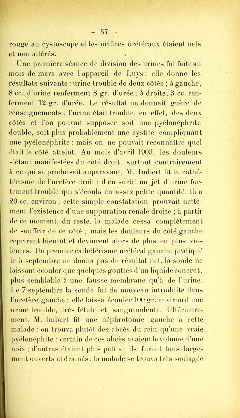 rouge au cystoscope et les orifices urétéraux étaient nets et non altérés. Une première séance de division des urines fut faite au mois de mars avec l’appareil de Luys ; elle donne les résultats suivants : urine trouble de deux côtés ; à gauçhe, 8 cc.yd’urine renferment 8 gr. d’urée ; à droite, 3 cc. ren- ferment 12 gr. d’urée. Le résultat ne donnait guère de renseignements ; l’iirine était trouble, en effet, des deux côtés et l’on pouvait supposer soit une pyélonéphrite double, soit plus probablement une cystite compliquant une pyélonéphrite ; mais on ne pouvait reconnaître quel était le côté atteint. Au mois d’avril 1903, les douleurs s’étant manifestées du côté droit, surtout contrairement à ce qui se produisait auparavant, M. Imbert fit le cathé- térisme de l’uretère droit ; il en sortit un jet d’urine for- tement trouble qui s’écoula en assez petite quantité, 15 à 20 cc. environ ; cette simple constatation prouvait nette- ment l’existence d’une suppuration rénale droite ; à partir de ce moment, du reste, la malade cessa complètement de souffrir de ce côté ; mais les douleurs du côté gauche reprirent bientôt et devinrent alors de plus en plus vio- lentes. Un premier cathétérisme urétéral gauche pratiqué le 5 septembre ne donna pas de résultat net, la sonde ne laissant écouler que quelques gouttes d’un liquide concret, plus semblable à une fausse membrane qu’à de l’urine. Le 7 septembre la sonde fut de nouveau introduite dans l’uretère gauche ; elle laissa écouler 100 gr. environ d’une urine trouble, très fétide et sanguinolente. Ultérieure- ment, M. Imbert fit une néphrotomie gauche à cette malade : on trouva plutôt des abcès du rein qu’une vraie pyélonéphite ; certain de ces abcès avaient le volume d’une noix ; d’autres étaient plus petits ; ils furent tous large- ment ouverts et drainés ; la malade se trouva très soulagée