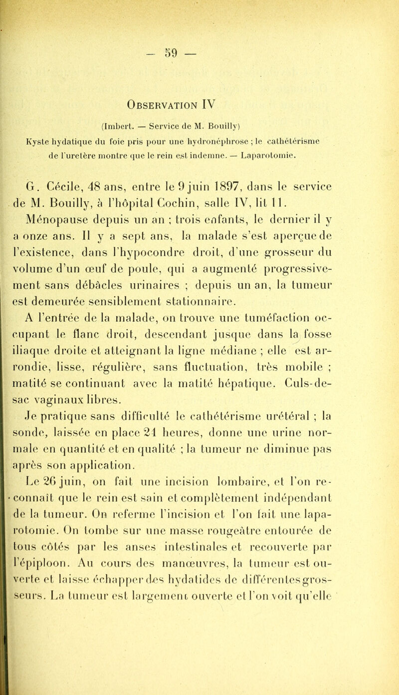 Observation IV (Imbert. — Service de M. Bouilly) Kyste hydatique du foie pris pour une hydronéphrose ; le cathétérisme de l’uretère montre que le rein est indemne. — Laparotomie. G. Cécile, 48 ans, entre le 9 juin 1897, dans le service de M. Bouilly, à Thopital Cochin, salle IV, lit 11. Ménopause depuis un an ; trois enfants, le dernier il y a onze ans. H y a sept ans, la malade s’est aperçue de l’existence, dans l’hypocondre droit, d’une grosseur du volume d’un œuf de poule, qui a augmenté progressive- ment sans débâcles urinaires ; depuis un an, la tumeur est demeurée sensiblement stationnaire. A l’entrée de la malade, on trouve une tuméfaction oc- cupant le flanc droit, descendant jusque dans la fosse iliaque droite et atteignant la ligne médiane ; elle est ar- rondie, lisse, régulière, sans fluctuation, très mobile ; matité se continuant avec la matité hépatique. Culs-de- sac vaginaux libres. Je pratique sans difficulté le cathétérisme urétéral ; la sonde, laissée en place 24 heures, donne une urine nor- male en quantité et en qualité ; la tumeur ne diminue pas après son application. Le 26 juin, on fait une incision lombaire, et Ton re- connaît que le rein est sain et complètement indépendant de la tumeur. On referme l’incision et l’on lait une lapa- rotomie. On tombe sur une masse rougeâtre entourée de tous côtés par les anses intestinales et recouverte par l’épiploon. Au cours des manœuvres, la tumeur est ou- verte et laisse échapper d^.s hydatides de différentes gros- seurs. La tumeur est largemenc ouverte et l’on voit qu’elle